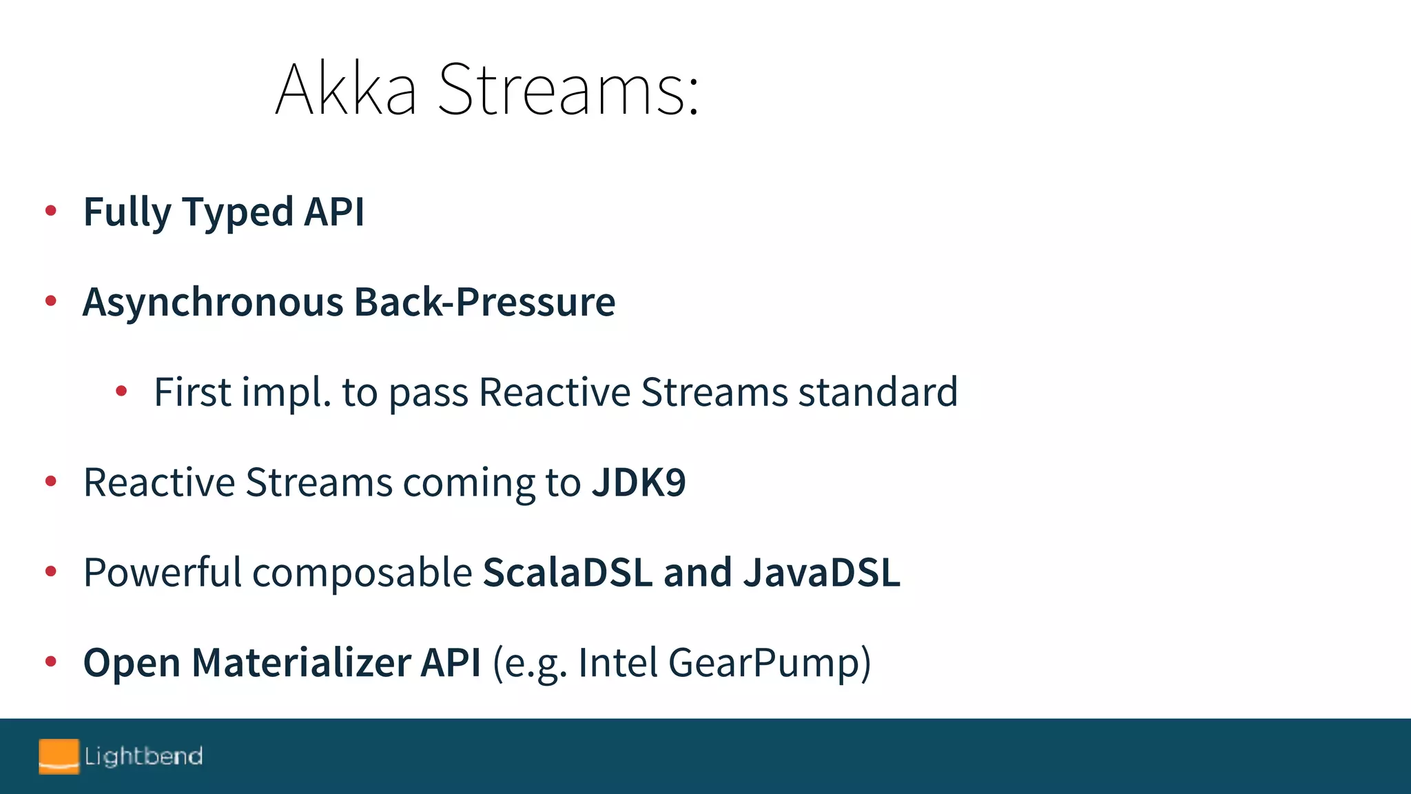 • Fully Typed API
• Asynchronous Back-Pressure
• First impl. to pass Reactive Streams standard
• Reactive Streams coming to JDK9
• Powerful composable ScalaDSL and JavaDSL
• Open Materializer API (e.g. Intel GearPump)
Akka Streams:
 