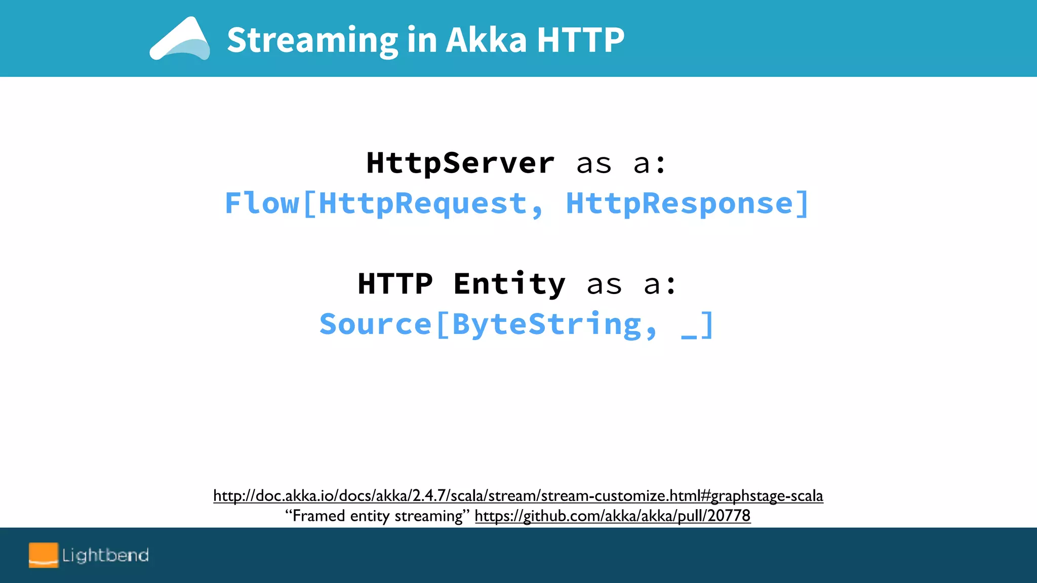 Streaming in Akka HTTP
http://doc.akka.io/docs/akka/2.4.7/scala/stream/stream-customize.html#graphstage-scala
“Framed entity streaming” https://github.com/akka/akka/pull/20778
HttpServer as a:
Flow[HttpRequest, HttpResponse]
HTTP Entity as a:
Source[ByteString, _]
 