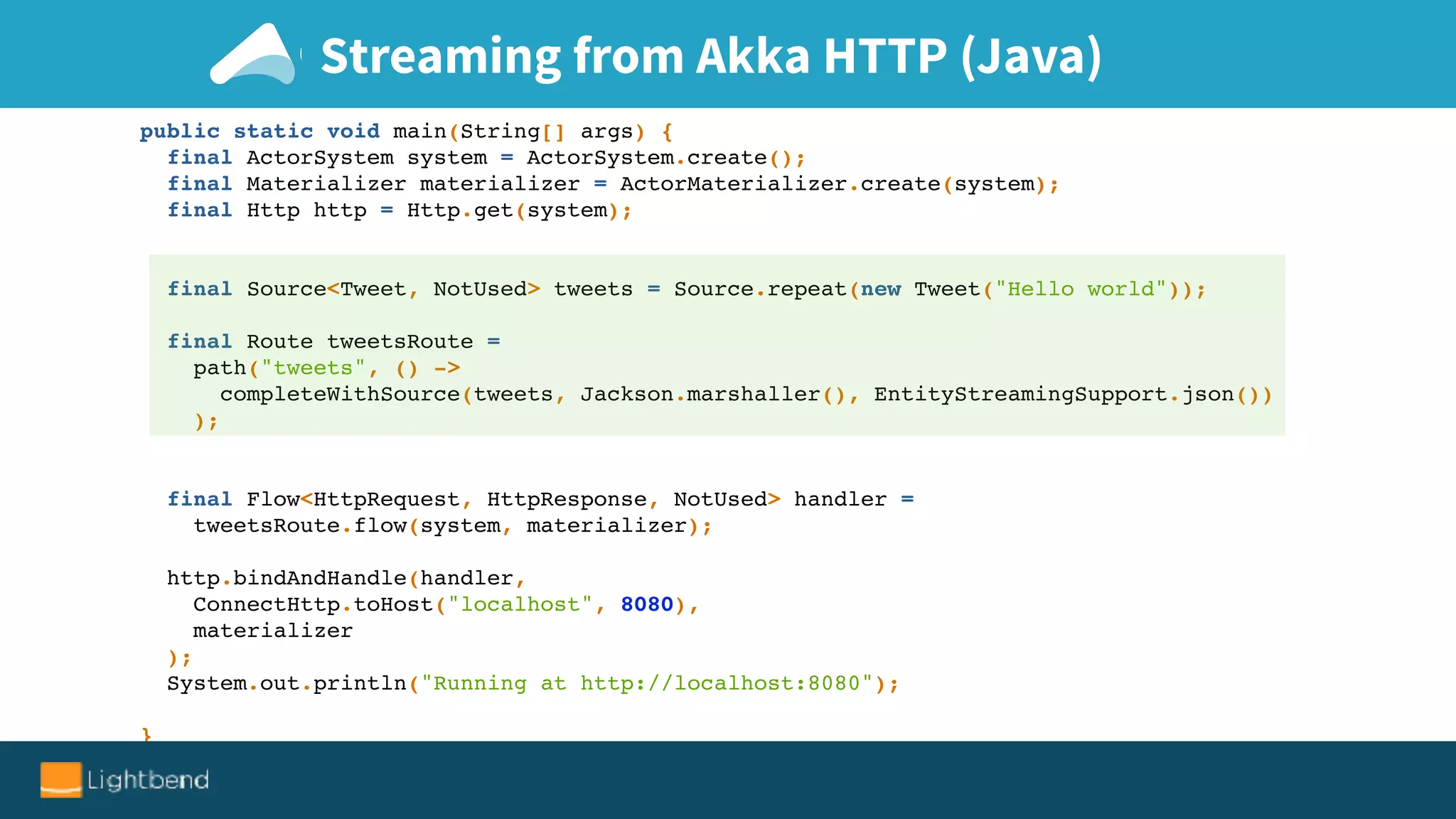 Streaming from Akka HTTP (Java)
public static void main(String[] args) {
final ActorSystem system = ActorSystem.create();
final Materializer materializer = ActorMaterializer.create(system);
final Http http = Http.get(system);
final Source<Tweet, NotUsed> tweets = Source.repeat(new Tweet("Hello world"));
final Route tweetsRoute =
path("tweets", () ->
completeWithSource(tweets, Jackson.marshaller(), EntityStreamingSupport.json())
);
final Flow<HttpRequest, HttpResponse, NotUsed> handler =
tweetsRoute.flow(system, materializer);
http.bindAndHandle(handler,
ConnectHttp.toHost("localhost", 8080),
materializer
);
System.out.println("Running at http://localhost:8080");
}
 