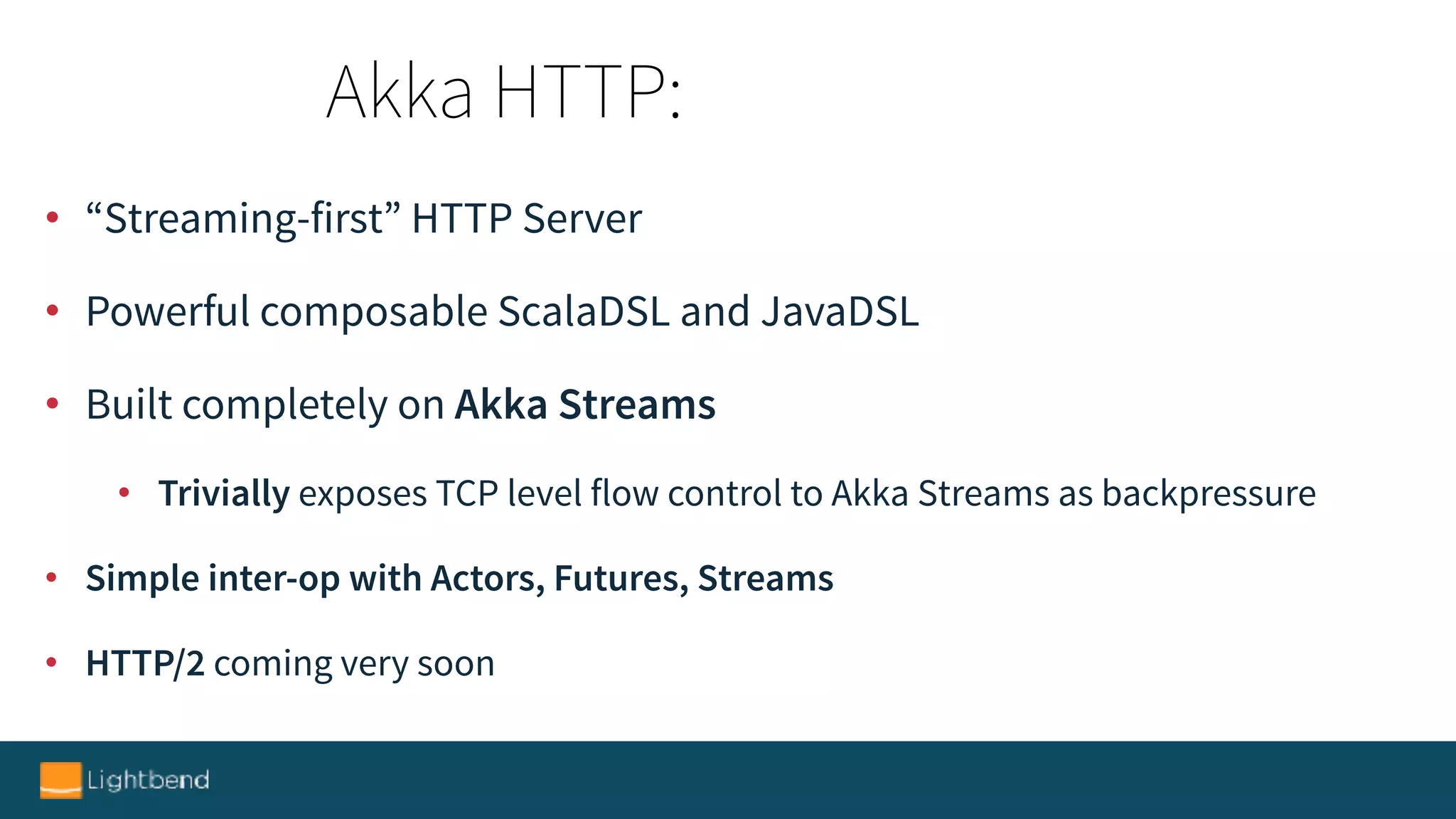 • “Streaming-first” HTTP Server
• Powerful composable ScalaDSL and JavaDSL
• Built completely on Akka Streams
• Trivially exposes TCP level flow control to Akka Streams as backpressure
• Simple inter-op with Actors, Futures, Streams
• HTTP/2 coming very soon
Akka HTTP:
 