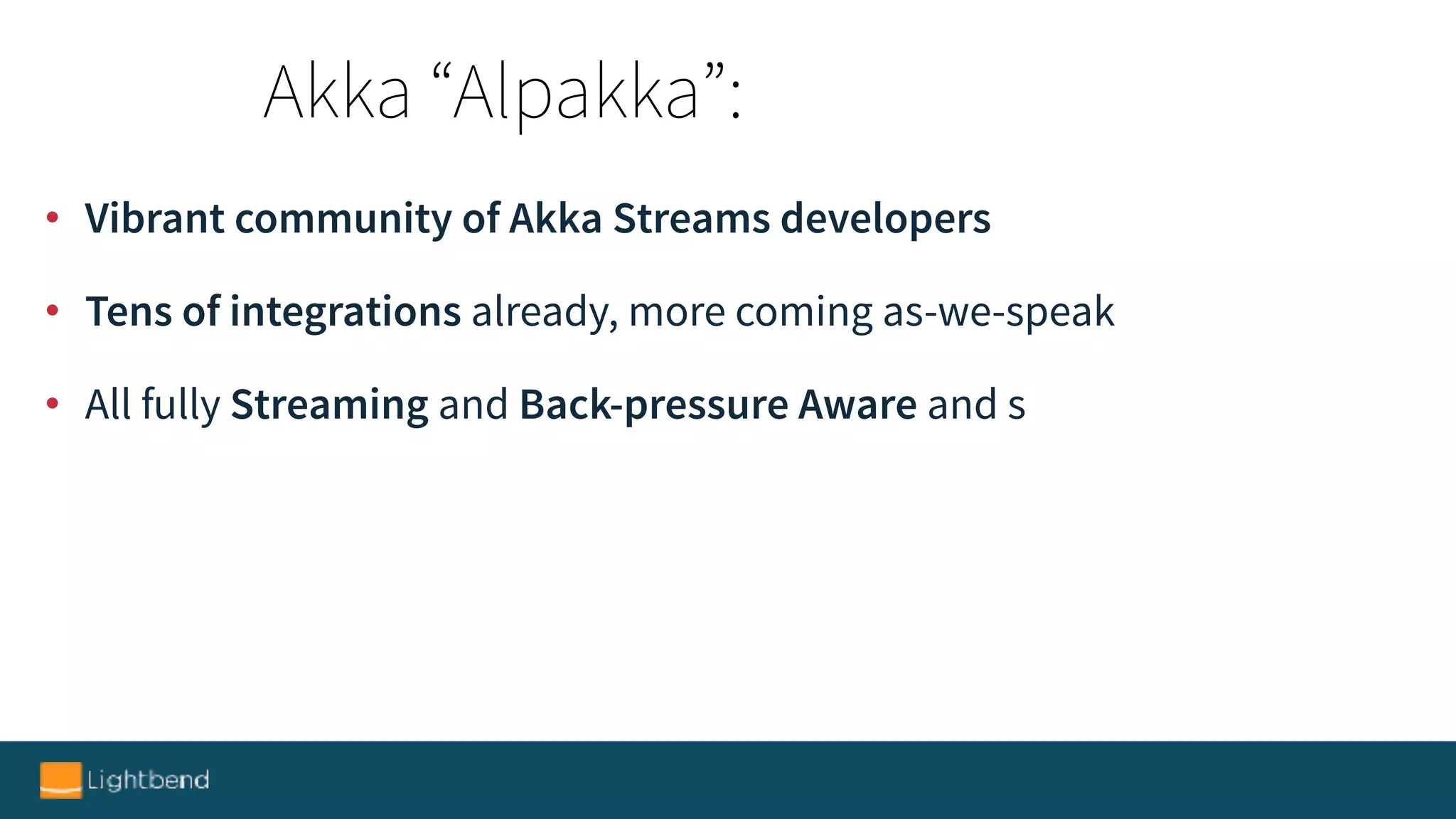 • Vibrant community of Akka Streams developers
• Tens of integrations already, more coming as-we-speak
• All fully Streaming and Back-pressure Aware and s
Akka “Alpakka”:
 