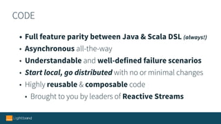 CODE
• Full feature parity between Java & Scala DSL (always!)
• Asynchronous all-the-way
• Understandable and well-defined failure scenarios
• Start local, go distributed with no or minimal changes
• Highly reusable & composable code
• Brought to you by leaders of Reactive Streams
 