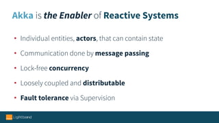 Akka is the Enabler of Reactive Systems
• Individual entities, actors, that can contain state
• Communication done by message passing
• Lock-free concurrency
• Loosely coupled and distributable
• Fault tolerance via Supervision
 