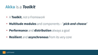 Akka is a Toolkit
• A Toolkit, not a Framework
• Multitude modules and components – “pick-and-choose”
• Performance and distribution always a goal
• Resilient and asynchronous from its very core
 