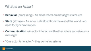 What is an Actor?
• Behavior (processing) - An actor reacts on messages it receives
• State (storage) - An actor is shielded from the rest of the world - no
need for synchronization!
• Communication - An actor interacts with other actors exclusively via
messages
• "One actor is no actor" - they come in systems
 