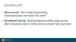 VOCABULARY
• Micro-service - has a single responsibility,  
it absolutely does not mean “one node”!
• Distributed Journal - backing datastore of the single service, 
often Cassandra, SQL or similar. Service should “own your data.”
 