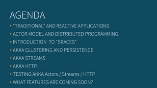 • “TRADITIONAL” AND REACTIVE APPLICATIONS
• ACTOR MODEL AND DISTRIBUTED PROGRAMMING
• INTRODUCTION TO "BRACES"
• AKKA CLUSTERING AND PERSISTENCE
• AKKA STREAMS
• AKKA HTTP
• TESTING AKKA Actors / Streams / HTTP
• WHAT FEATURES ARE COMING SOON?
AGENDA
 