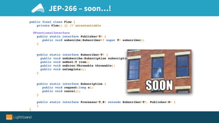 JEP-266 – soon…!
public final class Flow {
private Flow() {} // uninstantiable
@FunctionalInterface
public static interface Publisher<T> {
public void subscribe(Subscriber<? super T> subscriber);
}
public static interface Subscriber<T> {
public void onSubscribe(Subscription subscription);
public void onNext(T item);
public void onError(Throwable throwable);
public void onComplete();
}
public static interface Subscription {
public void request(long n);
public void cancel();
}
public static interface Processor<T,R> extends Subscriber<T>, Publisher<R> {
}
}
 