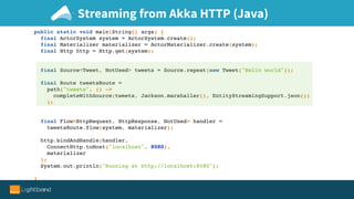Streaming from Akka HTTP (Java)
public static void main(String[] args) {
final ActorSystem system = ActorSystem.create();
final Materializer materializer = ActorMaterializer.create(system);
final Http http = Http.get(system);
final Source<Tweet, NotUsed> tweets = Source.repeat(new Tweet("Hello world"));
final Route tweetsRoute =
path("tweets", () ->
completeWithSource(tweets, Jackson.marshaller(), EntityStreamingSupport.json())
);
final Flow<HttpRequest, HttpResponse, NotUsed> handler =
tweetsRoute.flow(system, materializer);
http.bindAndHandle(handler,
ConnectHttp.toHost("localhost", 8080),
materializer
);
System.out.println("Running at http://localhost:8080");
}
 
