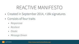 REACTIVE MANIFESTO
http://www.reactivemanifesto.org/
• Created in September 2014, +18k signatures
• Consists of four traits
• Responsive
• Resilient
• Elastic
• Message Driven
 