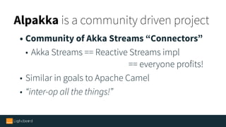 Alpakka is a community driven project
• Community of Akka Streams “Connectors”
• Akka Streams == Reactive Streams impl  
== everyone profits!
• Similar in goals to Apache Camel
• “inter-op all the things!”
• We’ve prepared plenty tools to make it simple
 