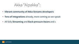 • Vibrant community of Akka Streams developers
• Tens of integrations already, more coming as-we-speak
• All fully Streaming and Back-pressure Aware and s
Akka “Alpakka”:
 