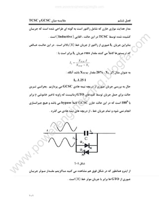 ١٠١
‫ﻣﯿﺎن‬ ‫ﻣﻘﺎﯾﺴﻪ‬ ‫ﺷﺸﻢ‬ ‫ﻓﺼﻞ‬GCSC‫و‬TCSC
‫ﺟﺮﯾـﺎن‬ ‫ﮐﻪ‬ ‫اﺳﺖ‬ ‫ﺷﺪه‬ ‫ﻃﺮاﺣﯽ‬ ‫اي‬ ‫ﮔﻮﻧﻪ‬ ‫ﺑﻪ‬ ‫اﺳﺖ‬ ‫راﮐﺘﻮر‬ ‫ﺷﺎﻣﻞ‬ ‫ﮐﻪ‬ ‫ﺧﺎزن‬ ‫ﻣﻮازي‬ ‫ﻫﺪاﯾﺖ‬ ‫ﻣﺪار‬
‫ﺗﻮ‬ ‫ﺷﺪه‬ ‫ﮐﺸﯿﺪه‬‫ﺳﻂ‬TCSC‫اﻟﻘﺎﯾﯽ‬ ، ‫ﺣﺎﻟﺖ‬ ‫اﯾﻦ‬ ‫در‬)Inductive(‫اﺳﺖ‬.
‫ﺟﺮﯾﺎن‬ ‫ﺑﻨﺎﺑﺮاﯾﻦ‬IL‫ﺧﻂ‬ ‫ﺟﺮﯾﺎن‬ ‫از‬ ‫راﮐﺘﻮر‬ ‫از‬ ‫ﻋﺒﻮري‬)I(‫اﺳﺖ‬ ‫ﺑﺎﻻﺗﺮ‬.‫ﺧـﺎﻟﺺ‬ ‫ﺣﺎﻟـﺖ‬ ‫اﯾﻦ‬ ‫در‬
‫ﻣﻘﺪار‬ ‫ﮐﻨﻨﺪ‬ ‫ﻣﯽ‬ ً‫ﻼ‬‫ﮐﺎﻣ‬ ‫ﺗﺮﯾﺴﺘﻮرﻫﺎ‬ ‫ﮐﻪ‬rms‫ﺟﺮﯾﺎن‬IL‫ﺑﺎ‬ ‫اﺳﺖ‬ ‫ﺑﺮاﺑﺮ‬:
LTCSC
TCSC
L
XX
IX
I
−
=
.
‫اﮔﺮ‬ ‫ﻣﺜﺎل‬ ‫ﻋﻨﻮان‬ ‫ﺑﻪ‬XL،20%‫ﻣﻘﺪار‬XTCSC‫آﻧﮕﺎه‬ ‫ﺑﺎﺷﺪ‬:
IL=1.25 I
‫ﻫﺎدي‬ ‫ﻧﯿﻤﻪ‬ ‫درﯾﭽﻪ‬ ‫از‬ ‫ﻋﺒﻮري‬ ‫ﺟﺮﯾﺎن‬ ‫ﺑﺮرﺳﯽ‬ ‫ﺑﻪ‬ ‫ﺣﺎل‬GCSC‫ﭘﺮدازﯾﻢ‬ ‫ﻣﯽ‬.‫ﺗـﺮﯾﻦ‬ ‫ﺑﺤﺮاﻧـﯽ‬
‫ﮐﻠﯿﺪﻫﺎي‬ ‫ﺗﻮﺳﻂ‬ ‫ﺟﺮﯾﺎن‬ ‫ﺣﻤﻞ‬ ‫ﺑﺮاي‬ ‫ﺣﺎﻟﺖ‬GTO‫ﺧﺎﻣﻮﺷﯽ‬ ‫ﺗﺎﺧﯿﺮ‬ ‫زاوﯾﻪ‬ ‫ﮐﻪ‬ ‫زﻣﺎﻧﯿﺴﺖ‬γ‫ﺑﺮاﺑﺮ‬
‫ﺑﺎ‬1800
‫ﺧﺎزن‬ ‫ﺣﺎﻟﺖ‬ ‫اﯾﻦ‬ ‫در‬ ‫ﮐﻪ‬ ‫اﺳﺖ‬GCSCً‫ﻼ‬‫ﮐﺎﻣ‬bypass‫ﺟﺒﺮاﻧﺴﺎزي‬ ‫ﻫﯿﭻ‬ ‫و‬ ‫ﺑﺎﺷﺪ‬ ‫ﻣﯽ‬
‫اﻧﺠﺎم‬‫ﮔﺬرد‬ ‫ﻣﯽ‬ ‫ﻫﺎدي‬ ‫ﻧﯿﻤﻪ‬ ‫ﻫﺎي‬ ‫درﯾﭽﻪ‬ ‫از‬ ، ‫ﺧﻂ‬ ‫ﺟﺮﯾﺎن‬ ‫ﺗﻤﺎم‬ ‫و‬ ‫ﺷﻮد‬ ‫ﻧﻤﯽ‬.
‫ﺷﮑﻞ‬6-5
‫ﺟﺮﯾـﺎن‬ ‫ﻣـﻮﺛﺮ‬ ‫ﻣﻘـﺪار‬ ‫ﻣـﺎﮐﺰﯾﻤﻢ‬ ‫ﮐﻨﯿﺪ‬ ‫ﻣﯽ‬ ‫ﻣﺸﺎﻫﺪه‬ ‫ﻫﻢ‬ ‫ﻓﻮق‬ ‫ﺷﮑﻞ‬ ‫در‬ ‫ﮐﻪ‬ ‫ﻫﻤﺎﻧﻄﻮر‬ ‫اﯾﻨﺮو‬ ‫از‬
‫از‬ ‫ﻋﺒﻮري‬GTO‫ﺧﻂ‬ ‫ﻣﻮﺛﺮ‬ ‫ﺟﺮﯾﺎن‬ ‫ﺑﺎ‬ ‫ﺑﺮاﺑﺮ‬ ‫ﻫﺎ‬)I(‫اﺳﺖ‬.
www.powerengineering.blogfa.com
w
w
w
.pow
erengineering.blogfa.com
 