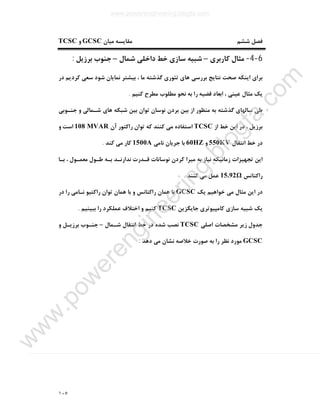 ١٠٥
‫ﻣﻘﺎﯾ‬ ‫ﺷﺸﻢ‬ ‫ﻓﺼﻞ‬‫ﻣﯿﺎن‬ ‫ﺴﻪ‬GCSC‫و‬TCSC
6-4-‫ﮐﺎرﺑﺮي‬ ‫ﻣﺜﺎل‬–‫ﺷﻤﺎل‬ ‫داﺧﻠﯽ‬ ‫ﺧﻂ‬ ‫ﺳﺎزي‬ ‫ﺷﺒﯿﻪ‬–‫ﺑﺮزﯾﻞ‬ ‫ﺟﻨﻮب‬:
‫در‬ ‫ﮐﺮدﯾﻢ‬ ‫ﺳﻌﯽ‬ ‫ﺷﻮد‬ ‫ﻧﻤﺎﯾﺎن‬ ‫ﺑﯿﺸﺘﺮ‬ ، ‫ﻣﺎ‬ ‫ﮔﺬﺷﺘﻪ‬ ‫ﺗﺌﻮري‬ ‫ﻫﺎي‬ ‫ﺑﺮرﺳﯽ‬ ‫ﻧﺘﺎﯾﺞ‬ ‫ﺻﺤﺖ‬ ‫اﯾﻨﮑﻪ‬ ‫ﺑﺮاي‬
‫ﮐﻨﯿﻢ‬ ‫ﻣﻄﺮح‬ ‫ﻣﻄﻠﻮب‬ ‫ﻧﺤﻮ‬ ‫ﺑﻪ‬ ‫را‬ ‫ﻗﻀﯿﻪ‬ ‫اﺑﻌﺎد‬ ، ‫ﻋﯿﻨﯽ‬ ‫ﻣﺜﺎل‬ ‫ﯾﮏ‬.
‫ﺗ‬ ‫ﻧﻮﺳﺎن‬ ‫ﺑﺮدن‬ ‫ﺑﯿﻦ‬ ‫از‬ ‫ﻣﻨﻈﻮر‬ ‫ﺑﻪ‬ ‫ﮔﺬﺷﺘﻪ‬ ‫ﺳﺎﻟﻬﺎي‬ ‫ﻃﯽ‬‫ﺟﻨـﻮﺑﯽ‬ ‫و‬ ‫ﺷـﻤﺎﻟﯽ‬ ‫ﻫﺎي‬ ‫ﺷﺒﮑﻪ‬ ‫ﺑﯿﻦ‬ ‫ﻮان‬
‫از‬ ‫ﺧﻂ‬ ‫اﯾﻦ‬ ‫در‬ ، ‫ﺑﺮزﯾﻞ‬TCSC‫آن‬ ‫راﮐﺘﻮر‬ ‫ﺗﻮان‬ ‫ﮐﻪ‬ ‫ﮐﻨﻨﺪ‬ ‫ﻣﯽ‬ ‫اﺳﺘﻔﺎده‬108 MVAR‫و‬ ‫اﺳﺖ‬
‫اﻧﺘﻘﺎل‬ ‫ﺧﻂ‬ ‫در‬550KV‫و‬60HZ‫ﻧﺎﻣﯽ‬ ‫ﺟﺮﯾﺎن‬ ‫ﺑﺎ‬1500A‫ﮐﻨﺪ‬ ‫ﻣﯽ‬ ‫ﮐﺎر‬.
‫ﺑـﺎ‬ ، ‫ﻣﻌﻤـﻮل‬ ‫ﻃـﻮل‬ ‫ﺑـﻪ‬ ‫ﻧﺪارﻧـﺪ‬ ‫ﻗـﺪرت‬ ‫ﻧﻮﺳﺎﻧﺎت‬ ‫ﮐﺮدن‬ ‫ﻣﯿﺮا‬ ‫ﺑﻪ‬ ‫ﻧﯿﺎز‬ ‫زﻣﺎﻧﯿﮑﻪ‬ ‫ﺗﺠﻬﯿﺰات‬ ‫اﯾﻦ‬
‫راﮐﺘﺎﻧﺲ‬15.92Ω‫ﮐﻨﻨﺪ‬ ‫ﻣﯽ‬ ‫ﻋﻤﻞ‬.
‫ﯾﮏ‬ ‫ﺧﻮاﻫﯿﻢ‬ ‫ﻣﯽ‬ ‫ﻣﺜﺎل‬ ‫اﯾﻦ‬ ‫در‬GCSC‫در‬ ‫را‬ ‫ﻧـﺎﻣﯽ‬ ‫راﮐﺘﯿﻮ‬ ‫ﺗﻮان‬ ‫ﻫﻤﺎن‬ ‫ﺑﺎ‬ ‫و‬ ‫راﮐﺘﺎﻧﺲ‬ ‫ﻫﻤﺎن‬ ‫ﺑﺎ‬
‫ﺟﺎﯾﮕﺰﯾﻦ‬ ‫ﮐﺎﻣﭙﯿﻮﺗﺮي‬ ‫ﺳﺎزي‬ ‫ﺷﺒﯿﻪ‬ ‫ﯾﮏ‬TCSC‫ﺑﺒﯿﻨﯿﻢ‬ ‫را‬ ‫ﻋﻤﻠﮑﺮد‬ ‫اﺧﺘﻼف‬ ‫و‬ ‫ﮐﻨﯿﻢ‬.
‫اﺻﻠﯽ‬ ‫ﻣﺸﺨﺼﺎت‬ ‫زﯾﺮ‬ ‫ﺟﺪول‬TCSC‫ﺷـﻤﺎل‬ ‫اﻧﺘﻘﺎل‬ ‫ﺧﻂ‬ ‫در‬ ‫ﺷﺪه‬ ‫ﻧﺼﺐ‬–‫و‬ ‫ﺑﺮزﯾـﻞ‬ ‫ﺟﻨـﻮب‬
GCSC‫ﺻﻮرت‬ ‫ﺑﻪ‬ ‫را‬ ‫ﻧﻈﺮ‬ ‫ﻣﻮرد‬‫دﻫﺪ‬ ‫ﻣﯽ‬ ‫ﻧﺸﺎن‬ ‫ﺧﻼﺻﻪ‬:
www.powerengineering.blogfa.com
w
w
w
.pow
erengineering.blogfa.com
 