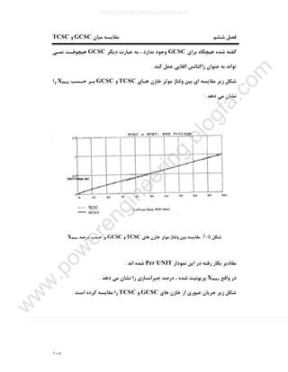 ١٠٨
‫ﺷﺸﻢ‬ ‫ﻓﺼﻞ‬‫ﻣﯿﺎن‬ ‫ﻣﻘﺎﯾﺴﻪ‬GCSC‫و‬TCSC
‫ﺑﺮاي‬ ‫ﻫﯿﭽﮕﺎه‬ ‫ﺷﺪه‬ ‫ﮔﻔﺘﻪ‬GCSC‫دﯾﮕﺮ‬ ‫ﻋﺒﺎرت‬ ‫ﺑﻪ‬ ، ‫ﻧﺪارد‬ ‫وﺟﻮد‬GCSC‫ﻧﻤـﯽ‬ ‫ﻫﯿﭽﻮﻗـﺖ‬
‫ﮐﻨﺪ‬ ‫ﻋﻤﻞ‬ ‫اﻟﻘﺎﯾﯽ‬ ‫راﮐﺘﺎﻧﺲ‬ ‫ﻋﻨﻮان‬ ‫ﺑﻪ‬ ‫ﺗﻮاﻧﺪ‬.
‫ﻫـﺎي‬ ‫ﺧﺎزن‬ ‫ﻣﻮﺛﺮ‬ ‫وﻟﺘﺎژ‬ ‫ﺑﯿﻦ‬ ‫اي‬ ‫ﻣﻘﺎﯾﺴﻪ‬ ‫زﯾﺮ‬ ‫ﺷﮑﻞ‬TCSC‫و‬GCSC‫ﺣـﺴﺐ‬ ‫ﺑـﺮ‬Xmax‫را‬
‫ﻧﺸﺎ‬‫دﻫﺪ‬ ‫ﻣﯽ‬ ‫ن‬:
‫ﺷﮑﻞ‬6-7:‫ﻫﺎي‬ ‫ﺧﺎزن‬ ‫ﻣﻮﺛﺮ‬ ‫وﻟﺘﺎژ‬ ‫ﺑﯿﻦ‬ ‫ﻣﻘﺎﯾﺴﻪ‬TCSC‫و‬GCSC‫درﺻﺪ‬ ‫ﺣﺴﺐ‬ ‫ﺑﺮ‬Xmax
‫ﻧﻤﻮدار‬ ‫اﯾﻦ‬ ‫در‬ ‫رﻓﺘﻪ‬ ‫ﺑﮑﺎر‬ ‫ﻣﻘﺎدﯾﺮ‬Per UNIT‫اﻧﺪ‬ ‫ﺷﺪه‬.
‫واﻗﻊ‬ ‫در‬Xmax‫دﻫﺪ‬ ‫ﻣﯽ‬ ‫ﻧﺸﺎن‬ ‫را‬ ‫ﺟﺒﺮاﻧﺴﺎزي‬ ‫درﺻﺪ‬ ، ‫ﺷﺪه‬ ‫ﭘﺮﯾﻮﻧﯿﺖ‬.
‫ﻫﺎي‬ ‫ﺧﺎزن‬ ‫از‬ ‫ﻋﺒﻮري‬ ‫ﺟﺮﯾﺎن‬ ‫زﯾﺮ‬ ‫ﺷﮑﻞ‬GCSC‫و‬TCSC‫ا‬ ‫ﮐﺮده‬ ‫ﻣﻘﺎﯾﺴﻪ‬ ‫را‬‫ﺳﺖ‬.
www.powerengineering.blogfa.com
w
w
w
.pow
erengineering.blogfa.com
 
