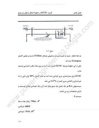 ١٢٢
‫ﮐﺎرﺑﺮد‬ ‫ﻫﻔﺘﻢ‬ ‫ﻓﺼﻞ‬GCSC‫ﻣﻮج‬ ‫ﻧﯿﻢ‬ ‫ﻃﻮل‬ ‫ﺑﺎ‬ ‫اﻧﺘﻘﺎل‬ ‫ﺧﻄﻮط‬ ‫در‬
‫ﺷﮑﻞ‬7-3
‫ﻣﻌـﺎدل‬ ‫ﻃـﻮﻟﯽ‬ ‫و‬ ‫ﻫـﺴﺘﻨﺪ‬ ‫ﻫـﻢ‬ ‫ﺑﻪ‬ ‫ﺷﺒﯿﻪ‬ ، ‫اﻧﺘﻘﺎل‬ ‫ﺧﻂ‬ ‫دو‬2722km‫ﮐﺎﻣـﻞ‬ ‫ﺑﻄـﻮر‬ ‫و‬ ‫دارﻧـﺪ‬
Transpose‫اﻧﺪ‬ ‫ﺷﺪه‬.
‫ﺑﻮﺳﯿﻠﻪ‬ ‫ﺧﻄﻮط‬ ‫اﯾﻦ‬ ‫از‬ ‫ﯾﮑﯽ‬GCSC‫وﺟـﻮد‬ ‫ﮐﻨﺘﺮﻟـﯽ‬ ‫دﯾﮕـﺮ‬ ‫ﺧﻂ‬ ‫روي‬ ‫و‬ ‫اﺳﺖ‬ ‫ﺷﺪه‬ ‫ﮐﻨﺘﺮل‬
‫ﻧﺪارد‬.
GCSC‫ﮐﻨﺘﺮل‬ ‫اﺟﺎزه‬ ‫و‬ ‫اﺳﺖ‬ ‫ﺷﺪه‬ ‫ﻃﺮاﺣﯽ‬ ‫ﺳﺮي‬ ‫ﺟﺒﺮاﻧﺴﺎزي‬ ‫ﺑﺮاي‬20%‫ﺑـﺎ‬ ‫را‬ ‫ﻧﺎﻣﯽ‬ ‫ﺗﻮان‬
‫از‬ ‫ﮐﻤﺘﺮ‬ ‫ﺳﺮي‬ ‫راﮐﺘﺎﻧﺲ‬ ‫ﺟﺒﺮاﻧﺴﺎزي‬3.17%‫دﻫﺪ‬ ‫ﻣﯽ‬.
‫ﺳﯿﺴﺘﻤﻬﺎي‬B,A‫اﯾﺪه‬ ‫وﻟﺘﺎژ‬ ‫ﻣﻨﺒﻊ‬ ‫ﯾﮏ‬ ‫ﺷﺎﻣﻞ‬ ‫ﯾﮏ‬ ‫ﻫﺮ‬‫و‬ ‫ﻫـﺴﺘﻨﺪ‬ ‫ﻣﻌﺎدل‬ ‫اﻣﭙﺪاﻧﺲ‬ ‫ﯾﮏ‬ ‫و‬ ‫آل‬
‫ﺑﺎﺷﻨﺪ‬ ‫ﻣﯽ‬ ‫زﯾﺮ‬ ‫ﻣﺸﺨﺼﺎت‬ ‫داراي‬:
‫ﺳﯿﺴﺘﻢ‬A:
750kv , 00
:‫ﺧﻂ‬ ‫ﺑﻪ‬ ‫ﺧﻂ‬ ‫وﻟﺘﺎژ‬
60HZ:‫ﻓﺮﮐﺎﻧﺲ‬
18 Ω , 870
:‫اﻣﭙﺪاﻧﺲ‬
www.powerengineering.blogfa.com
w
w
w
.pow
erengineering.blogfa.com
 