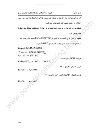١٢٤
‫ﻫﻔﺘﻢ‬ ‫ﻓﺼﻞ‬‫ﮐﺎرﺑﺮد‬GCSC‫ﻣﻮج‬ ‫ﻧﯿﻢ‬ ‫ﻃﻮل‬ ‫ﺑﺎ‬ ‫اﻧﺘﻘﺎل‬ ‫ﺧﻄﻮط‬ ‫در‬
‫اﻣـﺮ‬ ‫اﯾـﻦ‬ ‫اﻣـﺎ‬ ‫ﻧﮕﺮﻓﺘﻪ‬ ‫اﻧﺠﺎم‬ ‫ﻃﻮﻻﻧﯽ‬ ‫ﺑﺴﯿﺎر‬ ‫ﻫﺎي‬ ‫ﻓﺎﺻﻠﻪ‬ ‫در‬ ‫ﮐﺎرﺑﺮد‬ ‫ﺑﺮاي‬ ‫ﻃﺮاﺣﯽ‬ ‫اﯾﻦ‬ ‫ﭼﻪ‬ ‫اﮔﺮ‬
‫ﮐﻨﺪ‬ ‫ﻧﻤﯽ‬ ‫وارد‬ ‫ﻗﻀﯿﻪ‬ ‫ﮐﻠﯽ‬ ‫ﻣﻔﻬﻮم‬ ‫اﻋﺘﺒﺎر‬ ‫در‬ ‫اﺧﺘﻼﻟﯽ‬.
‫ﮐﻪ‬ ‫اﺳﺖ‬ ‫زﯾﺎد‬ ‫ﻗﺪري‬ ‫ﺑﻪ‬ ‫ﻣﻮازي‬ ‫ﺧﻂ‬ ‫دو‬ ‫ﺑﯿﻦ‬ ‫ﻓﺎﺻﻠﻪ‬‫ﺧﻄﻮط‬ ‫ﺑﯿﻦ‬ ‫ﻣﺘﻘﺎﺑﻞ‬ ‫اﻧﺪوﮐﺘﺎﻧﺲ‬ ‫از‬ ‫ﺗﻮان‬ ‫ﻣﯽ‬
‫ﮐﺮد‬ ‫ﭘﻮﺷﯽ‬ ‫ﭼﺸﻢ‬.
‫در‬ ‫ﻓﺮﮐﺎﻧﺲ‬ ‫ﺑﻪ‬ ‫واﺑﺴﺘﻪ‬ ‫ﻓﺎزي‬ ‫ﻣﺪل‬ ‫در‬ ‫ﺧﻄﻮط‬PSCAD/EMTDC‫اﻧﺪ‬ ‫ﺷﺪه‬ ‫ﺳﺎزي‬ ‫ﺷﺒﯿﻪ‬.
‫ﮔﺮﻓﺘﻦ‬ ‫ﻧﻈﺮ‬ ‫در‬ ‫ﺑﺎ‬ ‫و‬ ‫ﻓﺮﮐﺎﻧﺲ‬ ‫ﺑﻪ‬ ‫واﺑﺴﺘﻪ‬ ‫ﻣﻨﻄﻖ‬ ‫در‬f=60HZ‫دارﯾﻢ‬:
ZC(pos)=265.27-j 3.9455 Ω
km
ΩZ(pos)=0..10174+j 0.34195
PC=2.12 GW (750 kv)
‫ﻇﺮﻓﯿﺖ‬GCSC‫ﺑﺎ‬ ‫اﺳﺖ‬ ‫ﺑﺮاﺑﺮ‬:
C=90 μF( Xmax = 29.473 , 60 HZ )
‫ﮐﻨﺘﺮﻟﯽ‬ ‫ﻇﺮاﯾﺐ‬PI‫ﺑﺮاي‬PLL:
KP= 30 , Ki= 3000
‫ﮐﻨﺘﺮﻟﯽ‬ ‫ﻇﺮاﯾﺐ‬PI‫ﺧﺎﻣﻮﺷﯽ‬ ‫زاوﯾﻪ‬ ‫ﮐﻨﻨﺪه‬ ‫ﮐﻨﺘﺮل‬γ:
Kp= 30 , Ki= 1667
www.powerengineering.blogfa.com
w
w
w
.pow
erengineering.blogfa.com
 