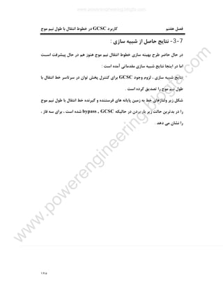 ١٢٥
‫ﻫﻔﺘﻢ‬ ‫ﻓﺼﻞ‬‫ﮐﺎرﺑﺮد‬GCSC‫ﻣﻮج‬ ‫ﻧﯿﻢ‬ ‫ﻃﻮل‬ ‫ﺑﺎ‬ ‫اﻧﺘﻘﺎل‬ ‫ﺧﻄﻮط‬ ‫در‬
7-3-‫ﺳﺎزي‬ ‫ﺷﺒﯿﻪ‬ ‫از‬ ‫ﺣﺎﺻﻞ‬ ‫ﻧﺘﺎﯾﺞ‬:
‫اﺳـﺖ‬ ‫ﭘﯿﺸﺮﻓﺖ‬ ‫ﺣﺎل‬ ‫در‬ ‫ﻫﻢ‬ ‫ﻫﻨﻮز‬ ‫ﻣﻮج‬ ‫ﻧﯿﻢ‬ ‫اﻧﺘﻘﺎل‬ ‫ﺧﻄﻮط‬ ‫ﺳﺎزي‬ ‫ﺑﻬﯿﻨﻪ‬ ‫ﻃﺮح‬ ‫ﺣﺎﺿﺮ‬ ‫ﺣﺎل‬ ‫در‬
‫اﺳﺖ‬ ‫آﻣﺪه‬ ‫ﻣﻘﺪﻣﺎﺗﯽ‬ ‫ﺳﺎزي‬ ‫ﺷﺒﯿﻪ‬ ‫ﻧﺘﺎﯾﺞ‬ ‫اﯾﻨﺠﺎ‬ ‫در‬ ‫اﻣﺎ‬:
‫وﺟﻮد‬ ‫ﻟﺰوم‬ ، ‫ﺳﺎزي‬ ‫ﺷﺒﯿﻪ‬ ‫ﻧﺘﺎﯾﺞ‬GCSC‫ﺑﺎ‬ ‫اﻧﺘﻘﺎل‬ ‫ﺧﻂ‬ ‫ﺳﺮﺗﺎﺳﺮ‬ ‫در‬ ‫ﺗﻮان‬ ‫ﭘﺨﺶ‬ ‫ﮐﻨﺘﺮل‬ ‫ﺑﺮاي‬
‫اﺳﺖ‬ ‫ﮐﺮده‬ ‫ﺗﺼﺪﯾﻖ‬ ‫را‬ ‫ﻣﻮج‬ ‫ﻧﯿﻢ‬ ‫ﻃﻮل‬.
‫ﻣﻮج‬ ‫ﻧﯿﻢ‬ ‫ﻃﻮل‬ ‫ﺑﺎ‬ ‫اﻧﺘﻘﺎل‬ ‫ﺧﻂ‬ ‫ﮔﯿﺮﻧﺪه‬ ‫و‬ ‫ﻓﺮﺳﺘﻨﺪه‬ ‫ﻫﺎي‬ ‫ﭘﺎﯾﺎﻧﻪ‬ ‫زﻣﯿﻦ‬ ‫ﺑﻪ‬ ‫ﺧﻂ‬ ‫وﻟﺘﺎژﻫﺎي‬ ‫زﯾﺮ‬ ‫ﺷﮑﻞ‬
‫ﺣﺎﻟﯿﮑﻪ‬ ‫در‬ ‫ﺑﺮدن‬ ‫ﺑﺎر‬ ‫زﯾﺮ‬ ‫ﺣﺎﻟﺖ‬ ‫ﺑﺪﺗﺮﯾﻦ‬ ‫در‬ ‫را‬bypass , GCSC، ‫ﻓﺎز‬ ‫ﺳﻪ‬ ‫ﺑﺮاي‬ ، ‫اﺳﺖ‬ ‫ﺷﺪه‬
‫دﻫﺪ‬ ‫ﻣﯽ‬ ‫ﻧﺸﺎن‬ ‫را‬.
www.powerengineering.blogfa.com
w
w
w
.pow
erengineering.blogfa.com
 