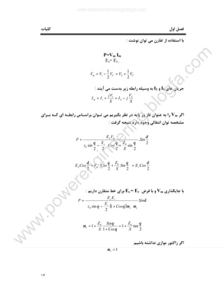 ١٣
‫ﮐﻠﯿﺎت‬ ‫اول‬ ‫ﻓﺼﻞ‬
‫ﻧﻮﺷﺖ‬ ‫ﺗﻮان‬ ‫ﻣﯽ‬ ‫ﺗﻘﺎرن‬ ‫از‬ ‫اﺳﺘﻔﺎده‬ ‫ﺑﺎ‬:
P=Vm Im
Es= Er ,
CCm VVVVV
2
1
2
1
21 +=−=
‫ﻫﺎي‬ ‫ﺟﺮﯾﺎن‬I1‫و‬I2‫ﺑﺪﺳ‬ ‫زﯾﺮ‬ ‫راﺑﻄﻪ‬ ‫وﺳﯿﻠﻪ‬ ‫ﺑﻪ‬‫آﯾﻨﺪ‬ ‫ﻣﯽ‬ ‫ﺖ‬:
X
V
jI
X
jV
IIm
2
2
1
1 −=+=
‫اﮔﺮ‬Vm‫ﺑـﺮاي‬ ‫ﮐـﻪ‬ ‫اي‬ ‫راﺑﻄـﻪ‬ ‫ﺑﺮاﺳـﺎس‬ ‫ﺗـﻮان‬ ‫ﻣﯽ‬ ‫ﺑﮕﯿﺮﯾﻢ‬ ‫ﻧﻈﺮ‬ ‫در‬ ‫ﭘﺎﯾﻪ‬ ‫ور‬ ‫ﻓﺎز‬ ‫ﻋﻨﻮان‬ ‫ﺑﻪ‬ ‫را‬
‫ﮔﺮﻓﺖ‬ ‫ﻧﺘﯿﺠﻪ‬ ‫دارد‬ ‫وﺟﻮد‬ ‫اﻧﺘﻘﺎﻟﯽ‬ ‫ﺗﻮان‬ ‫ﻣﺸﺨﺼﻪ‬:
2
.
2
sin
222
sin 0
0
δ
θθθ
Sin
X
Z
Cos
X
z
VE
P
c
mS






+−
=
2222
0 δθθδ
CosESin
X
Z
CosVCosE rmS =





+=
‫ﺟﺎﯾﮕﺬاري‬ ‫ﺑﺎ‬Vm‫ﻓﺮض‬ ‫ﺑﺎ‬ ‫و‬Es = Er‫ﻣﺘﻘﺎرن‬ ‫ﺧﻂ‬ ‫ﺑﺮاي‬‫دارﯾﻢ‬:
( )
δ
µµθθ
Sin
Cos
X
z
EE
P
xx
c
rs






+−
=
1
2
sin0
2
tan1
1
1 00 θ
θ
θ
µ
X
Z
Cos
Sin
X
Z
x +=
+
+=
‫ﺑﺎﺷﯿﻢ‬ ‫ﻧﺪاﺷﺘﻪ‬ ‫ﻣﻮازي‬ ‫راﮐﺘﻮر‬ ‫اﮔﺮ‬
1=xµ
www.powerengineering.blogfa.com
w
w
w
.pow
erengineering.blogfa.com
 