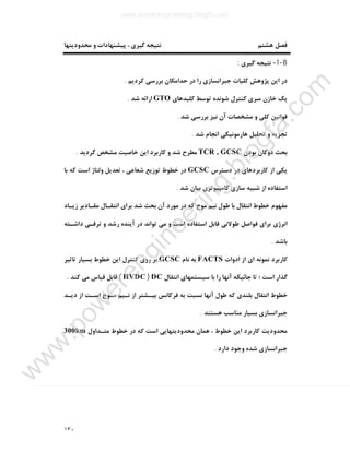 ١٣٠
‫ﻣﺤﺪودﯾﺘﻬﺎ‬ ‫و‬ ‫ﭘﯿﺸﻨﻬﺎدات‬ ، ‫ﮔﯿﺮي‬ ‫ﻧﺘﯿﺠﻪ‬ ‫ﻫﺸﺘﻢ‬ ‫ﻓﺼﻞ‬
8-1-‫ﮔﯿﺮي‬ ‫ﻧﺘﯿﺠﻪ‬:
‫ﮐﺮدﯾﻢ‬ ‫ﺑﺮرﺳﯽ‬ ‫ﺣﺪاﻣﮑﺎن‬ ‫در‬ ‫را‬ ‫ﺟﺒﺮاﻧﺴﺎزي‬ ‫ﮐﻠﯿﺎت‬ ‫ﭘﮋوﻫﺶ‬ ‫اﯾﻦ‬ ‫در‬.
‫ﮐﻠﯿﺪﻫﺎي‬ ‫ﺗﻮﺳﻂ‬ ‫ﺷﻮﻧﺪه‬ ‫ﮐﻨﺘﺮل‬ ‫ﺳﺮي‬ ‫ﺧﺎزن‬ ‫ﯾﮏ‬GTO‫ﺷﺪ‬ ‫اراﺋﻪ‬.
‫ﺷﺪ‬ ‫ﺑﺮرﺳﯽ‬ ‫ﻧﯿﺰ‬ ‫آن‬ ‫ﻣﺸﺨﺼﺎت‬ ‫و‬ ‫ﮐﻠﯽ‬ ‫ﻗﻮاﻧﯿﻦ‬.
‫ﺷﺪ‬ ‫اﻧﺠﺎم‬ ‫ﻫﺎرﻣﻮﻧﯿﮑﯽ‬ ‫ﺗﺤﻠﯿﻞ‬ ‫و‬ ‫ﺗﺠﺰﯾﻪ‬.
‫ﺑﻮدن‬ ‫دوﮔﺎن‬ ‫ﺑﺤﺚ‬TCR , GCSC‫ﮔﺮدﯾﺪ‬ ‫ﻣﺸﺨﺺ‬ ‫ﺧﺎﺻﯿﺖ‬ ‫اﯾﻦ‬ ‫ﮐﺎرﺑﺮد‬ ‫و‬ ‫ﺷﺪ‬ ‫ﻣﻄﺮح‬.
‫دﺳﺘﺮس‬ ‫در‬ ‫ﮐﺎرﺑﺮدﻫﺎي‬ ‫از‬ ‫ﯾﮑﯽ‬GCSC‫وﻟ‬ ‫ﺗﻌﺪﯾﻞ‬ ، ‫ﺷﻌﺎﻋﯽ‬ ‫ﺗﻮزﯾﻊ‬ ‫ﺧﻄﻮط‬ ‫در‬‫ﺑﺎ‬ ‫ﮐﻪ‬ ‫اﺳﺖ‬ ‫ﺘﺎژ‬
‫ﺷﺪ‬ ‫ﺑﯿﺎن‬ ‫ﮐﺎﻣﭙﯿﻮﺗﺮي‬ ‫ﺳﺎزي‬ ‫ﺷﺒﯿﻪ‬ ‫از‬ ‫اﺳﺘﻔﺎده‬.
‫زﯾـﺎد‬ ‫ﻣﻘـﺎدﯾﺮ‬ ‫اﻧﺘﻘـﺎل‬ ‫ﺑﺮاي‬ ‫ﺷﺪ‬ ‫ﺑﺤﺚ‬ ‫آن‬ ‫ﻣﻮرد‬ ‫در‬ ‫ﮐﻪ‬ ‫ﻣﻮج‬ ‫ﻧﯿﻢ‬ ‫ﻃﻮل‬ ‫ﺑﺎ‬ ‫اﻧﺘﻘﺎل‬ ‫ﺧﻄﻮط‬ ‫ﻣﻔﻬﻮم‬
‫داﺷـﺘﻪ‬ ‫ﺗﺮﻗـﯽ‬ ‫و‬ ‫رﺷﺪ‬ ‫آﯾﻨﺪه‬ ‫در‬ ‫ﺗﻮاﻧﺪ‬ ‫ﻣﯽ‬ ‫و‬ ‫اﺳﺖ‬ ‫اﺳﺘﻔﺎده‬ ‫ﻗﺎﺑﻞ‬ ‫ﻃﻮﻻﻧﯽ‬ ‫ﻓﻮاﺻﻞ‬ ‫ﺑﺮاي‬ ‫اﻧﺮژي‬
‫ﺑﺎﺷﺪ‬.
‫ادوات‬ ‫از‬ ‫اي‬ ‫ﻧﻤﻮﻧﻪ‬ ‫ﮐﺎرﺑﺮد‬FACTS‫ﻧﺎ‬ ‫ﺑﻪ‬‫م‬GCSC‫ﺗﺎﺛﯿﺮ‬ ‫ﺑﺴﯿﺎر‬ ‫ﺧﻄﻮط‬ ‫اﯾﻦ‬ ‫ﮐﻨﺘﺮل‬ ‫روي‬ ‫ﺑﺮ‬
‫اﻧﺘﻘﺎل‬ ‫ﺳﯿﺴﺘﻤﻬﺎي‬ ‫ﺑﺎ‬ ‫را‬ ‫آﻧﻬﺎ‬ ‫ﺟﺎﺋﯿﮑﻪ‬ ‫ﺗﺎ‬ ‫؛‬ ‫اﺳﺖ‬ ‫ﮔﺬار‬DC)HVDC(‫ﮐﻨﺪ‬ ‫ﻣﯽ‬ ‫ﻗﯿﺎس‬ ‫ﻗﺎﺑﻞ‬.
‫دﯾـﺪ‬ ‫از‬ ‫اﺳـﺖ‬ ‫ﻣـﻮج‬ ‫ﻧـﯿﻢ‬ ‫از‬ ‫ﺑﯿـﺸﺘﺮ‬ ‫ﻓﺮﮐﺎﻧﺲ‬ ‫ﺑﻪ‬ ‫ﻧﺴﺒﺖ‬ ‫آﻧﻬﺎ‬ ‫ﻃﻮل‬ ‫ﮐﻪ‬ ‫ﺑﻠﻨﺪي‬ ‫اﻧﺘﻘﺎل‬ ‫ﺧﻄﻮط‬
‫ﻫﺴﺘﻨﺪ‬ ‫ﻣﻨﺎﺳﺐ‬ ‫ﺑﺴﯿﺎر‬ ‫ﺟﺒﺮاﻧﺴﺎزي‬.
‫ﻫﻤﺎن‬ ، ‫ﺧﻄﻮط‬ ‫اﯾﻦ‬ ‫ﮐﺎرﺑﺮد‬ ‫ﻣﺤﺪودﯾﺖ‬‫ﻣﺘـﺪاول‬ ‫ﺧﻄﻮط‬ ‫در‬ ‫ﮐﻪ‬ ‫اﺳﺖ‬ ‫ﻣﺤﺪودﯾﺘﻬﺎﯾﯽ‬300km
‫دارد‬ ‫وﺟﻮد‬ ‫ﺷﺪه‬ ‫ﺟﺒﺮاﻧﺴﺎزي‬.
www.powerengineering.blogfa.com
w
w
w
.pow
erengineering.blogfa.com
 