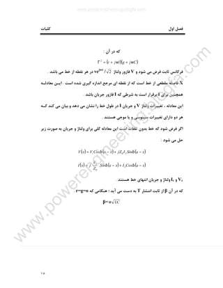 ١٥
‫اول‬ ‫ﻓﺼﻞ‬‫ﮐﻠﯿﺎت‬
‫آن‬ ‫در‬ ‫ﮐﻪ‬:
( )( )Cjgljr ωω ++=Γ2
‫و‬ ‫ﺷﻮد‬ ‫ﻣﯽ‬ ‫ﻓﺮض‬ ‫ﺛﺎﺑﺖ‬ ‫ﻓﺮﮐﺎﻧﺲ‬V‫وﻟﺘﺎژ‬ ‫ﻓﺎزور‬2/vejwt
‫ﺑﺎﺷﺪ‬ ‫ﻣﯽ‬ ‫ﺧﻂ‬ ‫از‬ ‫ﻧﻘﻄﻪ‬ ‫ﻫﺮ‬ ‫در‬.
X‫اﺳﺖ‬ ‫ﺷﺪه‬ ‫ﮔﯿﺮي‬ ‫اﻧﺪازه‬ ‫ﻣﺮﺟﻊ‬ ‫اي‬ ‫ﻧﻘﻄﻪ‬ ‫از‬ ‫ﮐﻪ‬ ‫اﺳﺖ‬ ‫ﺧﻂ‬ ‫از‬ ‫ﻣﻘﻄﻌﯽ‬ ‫ﻓﺎﺻﻠﻪ‬.‫ﻣﻌﺎدﻟـﻪ‬ ‫اﯾـﻦ‬
‫ﻫﻤﭽﻨ‬‫ﺑﺮاي‬ ‫ﯿﻦ‬I‫ﮐﻪ‬ ‫ﺷﺮﻃﯽ‬ ‫ﺑﻪ‬ ‫اﺳﺖ‬ ‫ﺑﺮﻗﺮار‬I‫ﺑﺎﺷﺪ‬ ‫ﺟﺮﯾﺎن‬ ‫ﻓﺎزور‬.
‫وﻟﺘﺎژ‬ ‫ﺗﻐﯿﯿﺮات‬ ، ‫ﻣﻌﺎدﻟﻪ‬ ‫اﯾﻦ‬V‫ﺟﺮﯾﺎن‬ ‫و‬I‫ﮐـﻪ‬ ‫ﮐﻨﺪ‬ ‫ﻣﯽ‬ ‫ﺑﯿﺎن‬ ‫و‬ ‫دﻫﺪ‬ ‫ﻣﯽ‬ ‫ﻧﺸﺎن‬ ‫را‬ ‫ﺧﻂ‬ ‫ﻃﻮل‬ ‫در‬
‫ﻫﺴﺘﻨﺪ‬ ‫ﻣﻮﺟﯽ‬ ‫ﯾﺎ‬ ‫و‬ ‫ﺳﯿﻨﻮﺳﯽ‬ ‫ﺗﻐﯿﯿﺮات‬ ‫داراي‬ ‫دو‬ ‫ﻫﺮ‬.
‫ﺻﻮرت‬ ‫ﺑﻪ‬ ‫ﺟﺮﯾﺎن‬ ‫و‬ ‫وﻟﺘﺎژ‬ ‫ﺑﺮاي‬ ‫ﮐﻠﯽ‬ ‫ﻣﻌﺎدﻟﻪ‬ ‫اﯾﻦ‬ ‫اﺳﺖ‬ ‫ﺗﻠﻔﺎت‬ ‫ﺑﺪون‬ ‫ﺧﻂ‬ ‫ﮐﻪ‬ ‫ﺷﻮد‬ ‫ﻓﺮض‬ ‫اﮔﺮ‬‫زﯾﺮ‬
‫ﺷﻮد‬ ‫ﻣﯽ‬ ‫ﺣﻞ‬:
( ) ( ) ( )xaSinIjZxaCosVxV r −+−= ββ 20
( ) ( ) ( )xaCosIxaSin
Z
V
jxI −+−





= ββ 2
0
2
Vr‫و‬Ir‫ﻫﺴﺘﻨﺪ‬ ‫ﺧﻂ‬ ‫اﻧﺘﻬﺎي‬ ‫ﺟﺮﯾﺎن‬ ‫و‬ ‫وﻟﺘﺎژ‬.
‫آن‬ ‫در‬ ‫ﮐﻪ‬β‫اﻧﺘﺸﺎر‬ ‫ﺛﺎﺑﺖ‬ ‫از‬T‫ﮐﻪ‬ ‫ﻫﻨﮕﺎﻣﯽ‬ ‫؛‬ ‫آﯾﺪ‬ ‫ﻣﯽ‬ ‫دﺳﺖ‬ ‫ﺑﻪ‬r=g=o.
LCω=β
www.powerengineering.blogfa.com
w
w
w
.pow
erengineering.blogfa.com
 
