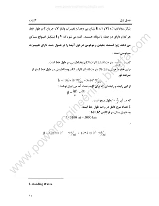 ١٦
‫اول‬ ‫ﻓﺼﻞ‬‫ﮐﻠﯿﺎت‬
‫ﻣﻌﺎدﻻت‬ ‫ﺷﮑﻞ‬)x(V‫و‬)x(I‫وﻟﺘﺎژ‬ ‫ﺗﻐﯿﯿﺮات‬ ‫ﮐﻪ‬ ‫دﻫﺪ‬ ‫ﻣﯽ‬ ‫ﻧﺸﺎن‬V‫ﺟﺮﯾﺎن‬ ‫و‬I،‫ﺧﻂ‬ ‫ﻃﻮل‬ ‫در‬
‫ﻫﺴﺘﻨﺪ‬ ‫ﻣﻮﻟﻔﻪ‬ ‫ﯾﺎ‬ ‫ﺟﻤﻠﻪ‬ ‫دو‬ ‫داراي‬ ‫ﮐﺪام‬ ‫ﻫﺮ‬.‫ﮐﻪ‬ ‫ﺷﻮد‬ ‫ﻣﯽ‬ ‫ﮔﻔﺘﻪ‬V‫و‬I‫ﺳـﺎﮐﻦ‬ ‫اﻣـﻮاج‬ ‫ﺗﺸﮑﯿﻞ‬
‫ﻣﯽ‬‫د‬‫و‬ ‫ﺣﻘﯿﻘﯽ‬ ‫ﻗﺴﻤﺖ‬ ‫زﯾﺮا‬ ‫ﻫﻨﺪ‬‫ﻫﺮ‬ ‫ﻣﻮﻫﻮﻣﯽ‬‫ﺗﻐﯿﯿـﺮات‬ ‫داراي‬ ‫ﺧـﻂ‬ ‫ﻃـﻮل‬ ‫در‬ ‫را‬ ‫آﻧﻬـﺎ‬ ‫دوي‬
‫اﺳﺖ‬ ‫ﺳﯿﻨﻮﺳﯽ‬.
‫ﮐﻤﯿﺖ‬
LC
1
‫اﺳﺖ‬ ‫ﺧﻂ‬ ‫ﻃﻮل‬ ‫در‬ ‫اﻟﮑﺘﺮوﻣﻐﻨﺎﻃﯿﺴﯽ‬ ‫اﺛﺮات‬ ‫اﻧﺘﺸﺎر‬ ‫ﺳﺮﻋﺖ‬.
‫از‬ ‫ﮐﻤﺘﺮ‬ ‫ﺧﻂ‬ ‫ﻃﻮل‬ ‫در‬ ‫اﻟﮑﺘﺮوﻣﻐﻨﺎﻃﯿﺴﯽ‬ ‫اﺛﺮات‬ ‫اﻧﺘﺸﺎر‬ ‫ﺳﺮﻋﺖ‬ ‫ﺑﺎﻻ‬ ‫وﻟﺘﺎژ‬ ‫ﻫﻮاﯾﯽ‬ ‫ﺧﻄﻮط‬ ‫ﺑﺮاي‬
‫ﻧﻮر‬ ‫ﺳﺮﻋﺖ‬
( ) Sec
m
Sec
miu 85
1031086.1 ×=×=
‫از‬‫ﺑﺮاي‬ ‫ﮐﻪ‬ ‫اي‬ ‫راﺑﻄﻪ‬ ‫و‬ ‫راﺑﻄﻪ‬ ‫اﯾﻦ‬β‫ﻧﻮﺷﺖ‬ ‫ﺗﻮان‬ ‫ﻣﯽ‬ ‫آﻣﺪ‬ ‫دﺳﺖ‬ ‫ﺑﻪ‬:
λ
π2
=
u
fπ2
=β
‫آن‬ ‫در‬ ‫ﮐﻪ‬
f
u
=λ‫اﺳﺖ‬ ‫ﻣﻮج‬ ‫ﻃﻮل‬.
β‫اﺳﺖ‬ ‫ﺧﻂ‬ ‫ﻃﻮل‬ ‫واﺣﺪ‬ ‫در‬ ‫ﮐﺎﻣﻞ‬ ‫ﻣﻮج‬ ‫ﺗﻌﺪاد‬.
‫ﻓﺮﮐﺎﻧﺲ‬ ‫در‬ ‫ﻣﺜﺎل‬ ‫ﻋﻨﻮان‬ ‫ﺑﻪ‬60 HZ:
3100 mi = 5000 km=λ
‫و‬
mi
rad×103
1.257=mi
rad2.027×103
=β
1- standing Waves
www.powerengineering.blogfa.com
w
w
w
.pow
erengineering.blogfa.com
 