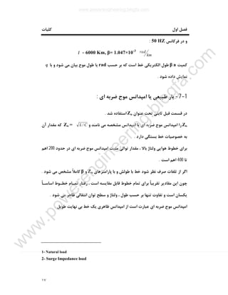 ١٧
‫اول‬ ‫ﻓﺼﻞ‬‫ﮐﻠﯿﺎت‬
‫ﻓﺮﮐﺎﻧﺲ‬ ‫در‬ ‫و‬50 HZ:
km
radKm, β= 1.047×10-3
6000=λ
‫ﮐﻤﯿﺖ‬aβ‫ﺣﺴﺐ‬ ‫ﺑﺮ‬ ‫ﮐﻪ‬ ‫اﺳﺖ‬ ‫ﺧﻂ‬ ‫اﻟﮑﺘﺮﯾﮑﯽ‬ ‫ﻃﻮل‬rad‫ﯾﺎ‬‫ﺑﺎ‬ ‫و‬ ‫ﺷﻮد‬ ‫ﻣﯽ‬ ‫ﺑﯿﺎن‬ ‫ﻣﻮج‬ ‫ﻃﻮل‬θ
‫ﺷﻮد‬ ‫داده‬ ‫ﻧﻤﺎﯾﺶ‬.
1-7-‫اي‬ ‫ﺿﺮﺑﻪ‬ ‫ﻣﻮج‬ ‫اﻣﭙﺪاﻧﺲ‬ ‫ﯾﺎ‬ ‫ﻃﺒﯿﻌﯽ‬ ‫ﺑﺎر‬:
‫ﻋﻨﻮان‬ ‫ﺗﺤﺖ‬ ‫ﺛﺎﺑﺘﯽ‬ ‫ﻗﺒﻞ‬ ‫ﻗﺴﻤﺖ‬ ‫در‬Zo‫ﺷﺪ‬ ‫اﺳﺘﻔﺎده‬.
Zo‫و‬ ‫ﻧﺎﻣﻨﺪ‬ ‫ﻣﯽ‬ ‫ﻣﺸﺨﺼﻪ‬ ‫اﻣﭙﺪاﻧﺲ‬ ‫ﯾﺎ‬ ‫اي‬ ‫ﺿﺮﺑﻪ‬ ‫ﻣﻮج‬ ‫اﻣﭙﺪاﻧﺲ‬ ‫را‬CL/=Zo‫آن‬ ‫ﻣﻘﺪار‬ ‫ﮐﻪ‬
‫ﺑﻪ‬‫دارد‬ ‫ﺑﺴﺘﮕﯽ‬ ‫ﺧﻂ‬ ‫ﺧﺼﻮﺻﯿﺎت‬.
‫ﺣﺪود‬ ‫در‬ ‫اي‬ ‫ﺿﺮﺑﻪ‬ ‫ﻣﻮج‬ ‫اﻣﭙﺪاﻧﺲ‬ ‫ﻣﺜﺒﺖ‬ ‫ﺗﻮاﻟﯽ‬ ‫ﻣﻘﺪار‬ ، ‫ﺑﺎﻻ‬ ‫وﻟﺘﺎژ‬ ‫ﻫﻮاﯾﯽ‬ ‫ﺧﻄﻮط‬ ‫ﺑﺮاي‬200‫اﻫﻢ‬
‫ﺗﺎ‬400‫اﺳﺖ‬ ‫اﻫﻢ‬.
‫ﭘﺎراﻣﺘﺮﻫﺎي‬ ‫ﺑﺎ‬ ‫و‬ ‫ﻃﻮﻟﺶ‬ ‫ﺑﺎ‬ ‫ﺧﻂ‬ ‫ﺷﻮد‬ ‫ﻧﻈﺮ‬ ‫ﺻﺮف‬ ‫ﺗﻠﻔﺎت‬ ‫از‬ ‫اﮔﺮ‬Zo‫و‬β‫ﺷﻮد‬ ‫ﻣﯽ‬ ‫ﻣﺸﺨﺺ‬ ً‫ﻼ‬‫ﮐﺎﻣ‬.
‫ا‬ ‫ﻣﻘﺎﯾﺴﻪ‬ ‫ﻗﺎﺑﻞ‬ ‫ﺧﻄﻮط‬ ‫ﺗﻤﺎم‬ ‫ﺑﺮاي‬ ً‫ﺎ‬‫ﺗﻘﺮﯾﺒ‬ ‫ﻣﻘﺎدﯾﺮ‬ ‫اﯾﻦ‬ ‫ﭼﻮن‬ً‫ﺎ‬‫اﺳﺎﺳـ‬ ‫ﺧﻄـﻮط‬ ‫ﺗﻤـﺎم‬ ‫رﻓﺘﺎر‬ ، ‫ﺳﺖ‬
‫ﺷﻮد‬ ‫ﻣﯽ‬ ‫ﻇﺎﻫﺮ‬ ‫اﻧﺘﻘﺎﻟﯽ‬ ‫ﺗﻮان‬ ‫ﺳﻄﺢ‬ ‫و‬ ‫وﻟﺘﺎژ‬ ، ‫ﻃﻮل‬ ‫ﺣﺴﺐ‬ ‫ﺑﺮ‬ ‫ﺗﻨﻬﺎ‬ ‫ﺗﻔﺎوت‬ ‫و‬ ‫اﺳﺖ‬ ‫ﯾﮑﺴﺎن‬.
‫ﻃﻮﯾﻞ‬ ‫ﻧﻬﺎﯾﺖ‬ ‫ﺑﯽ‬ ‫ﺧﻂ‬ ‫ﯾﮏ‬ ‫ﻇﺎﻫﺮي‬ ‫اﻣﭙﺪاﻧﺲ‬ ‫از‬ ‫اﺳﺖ‬ ‫ﻋﺒﺎرت‬ ‫اي‬ ‫ﺿﺮﺑﻪ‬ ‫ﻣﻮج‬ ‫اﻣﭙﺪاﻧﺲ‬.
1- Natural load
2- Surge Impedance load
www.powerengineering.blogfa.com
w
w
w
.pow
erengineering.blogfa.com
 