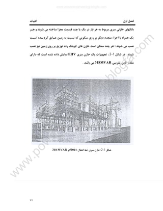 ٢٢
‫اول‬ ‫ﻓﺼﻞ‬‫ﮐﻠﯿﺎت‬
‫ﻫـﺮ‬ ‫و‬ ‫ﺷﻮﻧﺪ‬ ‫ﻣﯽ‬ ‫ﺳﺎﺧﺘﻪ‬ ‫ﻣﺠﺰا‬ ‫ﻗﺴﻤﺖ‬ ‫ﭼﻨﺪ‬ ‫ﯾﺎ‬ ‫ﯾﮏ‬ ‫در‬ ‫ﻓﺎز‬ ‫ﻫﺮ‬ ‫ﺑﻪ‬ ‫ﻣﺮﺑﻮط‬ ‫ﺳﺮي‬ ‫ﺧﺎزﻧﯽ‬ ‫ﺑﺎﻧﮑﻬﺎي‬
‫اﺳـﺖ‬ ‫ﮔﺮدﯾـﺪه‬ ‫ﻋـﺎﯾﻖ‬ ‫زﻣﯿﻦ‬ ‫ﺑﻪ‬ ‫ﻧﺴﺒﺖ‬ ‫ﮐﻪ‬ ‫ﺳﮑﻮﯾﯽ‬ ‫روي‬ ‫ﺑﺮ‬ ‫دﯾﮕﺮ‬ ‫ﻣﺘﻌﺪد‬ ‫اﺟﺰاء‬ ‫ﺑﺎ‬ ‫ﻫﻤﺮاه‬ ‫ﯾﮏ‬
‫ﭼ‬ ‫ﻫﺮ‬ ‫؛‬ ‫ﺷﻮﻧﺪ‬ ‫ﻣﯽ‬ ‫ﻧﺼﺐ‬‫ﻧﺼﺐ‬ ‫ﻧﯿﺰ‬ ‫زﻣﯿﻦ‬ ‫روي‬ ‫ﺑﺮ‬ ‫ﺗﻮزﯾﻊ‬ ‫رده‬ ‫ﮐﻮﭼﮏ‬ ‫ﻫﺎي‬ ‫ﺧﺎزن‬ ‫اﺳﺖ‬ ‫ﻣﻤﮑﻦ‬ ‫ﻨﺪ‬
‫ﺷﻮﻧﺪ‬.‫ﺷﮑﻞ‬ ‫در‬1-2‫ﺳﺮي‬ ‫ﺧﺎزن‬ ‫ﯾﮏ‬ ‫ﺗﺠﻬﯿﺰات‬ ،EHV‫داراي‬ ‫ﮐﻪ‬ ‫اﺳﺖ‬ ‫ﺷﺪه‬ ‫داده‬ ‫ﻧﻤﺎﯾﺶ‬
‫ﺗﻘﺮﯾﺒﯽ‬ ‫ﻧﺎﻣﯽ‬ ‫ﻣﻘﺪار‬318MVAR‫ﺑﺎﺷﺪ‬ ‫ﻣﯽ‬.
‫ﺷﮑﻞ‬1-2:‫اﻧﺘﻘﺎل‬ ‫ﺧﻂ‬ ‫ﺳﺮي‬ ‫ﺧﺎزن‬500kv‫و‬318 MVAR
www.powerengineering.blogfa.com
w
w
w
.pow
erengineering.blogfa.com
 