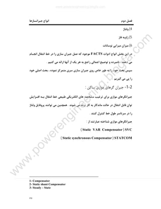 ٣٢
‫دوم‬ ‫ﻓﺼﻞ‬‫ﺟﺒﺮاﻧﺴﺎزﻫﺎ‬ ‫اﻧﻮاع‬
4(‫وﻟﺘﺎژ‬
5(‫ﻓﺎز‬ ‫زاوﯾﻪ‬
6(‫ﻧﻮﺳﺎﻧﺎت‬ ‫ﻣﯿﺮاﯾﯽ‬ ‫ﻣﯿﺰان‬
‫ادوات‬ ‫اﻧﻮاع‬ ‫ﺑﺨﺶ‬ ‫اﯾﻦ‬ ‫در‬FACTS‫ﻣﻮﺟﻮد‬‫اﻧﺠـﺎم‬ ‫اﻧﺘﻘﺎل‬ ‫ﺧﻂ‬ ‫در‬ ‫را‬ ‫ﺳﺎزي‬ ‫ﺟﺒﺮان‬ ‫ﻋﻤﻞ‬ ‫ﮐﻪ‬
‫دﻫﻨﺪ‬ ‫ﻣﯽ‬.‫ﮐﻨﯿﻢ‬ ‫ﻣﯽ‬ ‫اراﺋﻪ‬ ‫آﻧﻬﺎ‬ ‫از‬ ‫ﯾﮏ‬ ‫ﻫﺮ‬ ‫ﺑﻪ‬ ‫راﺟﻊ‬ ‫اﺟﻤﺎﻟﯽ‬ ‫ﺗﻮﺿﯿﺢ‬ ‫و‬ ‫ﻧﺎﻣﺒﺮده‬.
‫ﺟﺒﺮان‬ ‫روي‬ ‫ﺧﺎص‬ ‫ﻃﻮر‬ ‫ﺑﻪ‬ ‫را‬ ‫ﺧﻮد‬ ‫ﺑﺤﺚ‬ ‫ﺳﭙﺲ‬‫ﺧﻮد‬ ‫اﺻﻠﯽ‬ ‫ﺑﺤﺚ‬ ، ‫ﻧﻤﻮده‬ ‫ﻣﺘﻤﺮﮐﺰ‬ ‫ﺳﺮي‬ ‫ﺳﺎزي‬
‫ﮔﯿﺮﯾﻢ‬ ‫ﻣﯽ‬ ‫ﭘﯽ‬ ‫را‬.
2-1-‫ﺳﺎﮐﻦ‬ ‫ﻣﻮازي‬ ‫ﮔﺮﻫﺎي‬ ‫ﺟﺒﺮان‬:
‫اﻓـﺰاﯾﺶ‬ ‫ﺑـﻪ‬ ‫اﻧﺘﻘﺎل‬ ‫ﺧﻂ‬ ‫ﻃﺒﯿﻌﯽ‬ ‫اﻟﮑﺘﺮﯾﮑﯽ‬ ‫ﻫﺎي‬ ‫ﻣﺸﺨﺼﻪ‬ ‫ﺗﺮﻏﯿﺐ‬ ‫ﺑﺮاي‬ ‫ﻣﻮازي‬ ‫ﺟﺒﺮاﻧﮕﺮﻫﺎي‬
‫ﺷﻮﻧﺪ‬ ‫ﻣﯽ‬ ‫ﺑﺮده‬ ‫ﮐﺎر‬ ‫ﺑﻪ‬ ‫ﻣﺎﻧﺪﮔﺎر‬ ‫ﺣﺎﻟﺖ‬ ‫در‬ ‫اﻧﺘﻘﺎل‬ ‫ﻗﺎﺑﻞ‬ ‫ﺗﻮان‬.‫وﻟﺘﺎژ‬ ‫ﭘﺮوﻓﺎﯾﻞ‬ ‫ﺗﻮاﻧﻨﺪ‬ ‫ﻣﯽ‬ ‫ﻫﻤﭽﻨﯿﻦ‬
‫ﺳﺮﺗﺎ‬ ‫در‬ ‫را‬‫ﮐﻨﻨﺪ‬ ‫ﮐﻨﺘﺮل‬ ‫ﺧﻂ‬ ‫ﻃﻮل‬ ‫ﺳﺮ‬.
‫از‬ ‫ﻋﺒﺎرﺗﻨﺪ‬ ‫ﺷﻨﺎﺧﺘﻪ‬ ‫ﻣﻮازي‬ ‫ﺟﺒﺮاﻧﮕﺮﻫﺎي‬:
SVC)Static VAR Compensator(
STATCOM)Static synchronous Compensator(
1- Compensator
2- Static shunt Compensator
3- Steady – State
www.powerengineering.blogfa.com
w
w
w
.pow
erengineering.blogfa.com
 