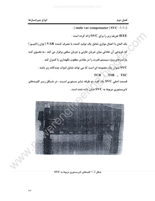 ٣٣
‫دوم‬ ‫ﻓﺼﻞ‬‫ﺟﺒﺮاﻧﺴﺎزﻫﺎ‬ ‫اﻧﻮاع‬
2-1-1-SVC)static var compensator: (
IEEE‫ﺑﺮاي‬ ‫را‬ ‫زﯾﺮ‬ ‫ﺗﻌﺮﯾﻒ‬SVC‫اﺳﺖ‬ ‫ﮐﺮده‬ ‫اراﺋﻪ‬:
‫ﮐﻨﻨﺪه‬ ‫ﻣﺼﺮف‬ ‫ﯾﺎ‬ ‫ﮐﻨﻨﺪه‬ ‫ﺗﻮﻟﯿﺪ‬ ‫ﯾﮏ‬ ‫ﺷﺎﻣﻞ‬ ‫ﻣﻮازي‬ ‫اﺗﺼﺎل‬ ‫ﺑﺎ‬ ‫اﻟﻤﺎن‬ ‫ﯾﮏ‬VAR)‫راﮐﺘﯿـﻮ‬ ‫ﺗﻮان‬(
‫ﺗﻌﺎ‬ ‫آن‬ ‫ﺧﺮوﺟﯽ‬ ‫ﮐﻪ‬‫ﮐـﻪ‬ ‫ﻧﺤـﻮي‬ ‫ﺑﻪ‬ ، ‫ﮐﻨﺪ‬ ‫ﻣﯽ‬ ‫ﺑﺮﻗﺮار‬ ‫ﺳﻠﻔﯽ‬ ‫ﺟﺮﯾﺎن‬ ‫و‬ ‫ﺧﺎزﻧﯽ‬ ‫ﺟﺮﯾﺎن‬ ‫ﻣﯿﺎن‬ ‫دﻟﯽ‬
‫ﮐﻨﺪ‬ ‫ﮐﻨﺘﺮل‬ ‫ﯾﺎ‬ ‫ﻧﮕﻬﺪاري‬ ‫ﻣﻄﻠﻮب‬ ‫ﻣﻘﺎدﯾﺮ‬ ‫در‬ ‫را‬ ‫ﻗﺪرت‬ ‫ﺳﯿﺴﺘﻢ‬ ‫وﯾﮋه‬ ‫ﭘﺎراﻣﺘﺮﻫﺎي‬.
SVC‫ﺑﺎﺷﺪ‬ ‫زﯾﺮ‬ ‫ﭼﻨﺪﮔﺎﻧﻪ‬ ‫ادوات‬ ‫ﺷﺎﻣﻞ‬ ‫ﺗﻮاﻧﺪ‬ ‫ﻣﯽ‬ ‫ﮐﻪ‬ ‫اﺳﺖ‬ ‫اي‬ ‫ﻣﺠﻤﻮﻋﻪ‬ ‫ﯾﮏ‬ ‫ﻋﻨﻮان‬:
TCR , TSR , TSC
‫اﺻﻠﯽ‬ ‫ﻗﺴﻤﺖ‬SVC‫ﻃﺮﻓﻪ‬ ‫دو‬ ‫ﮐﻠﯿﺪ‬ ‫ﯾﮏ‬‫ﮐﻠﯿـﺪﻫﺎي‬ ‫زﯾـﺮ‬ ‫ﺷـﮑﻞ‬ ‫در‬ ، ‫اﺳـﺖ‬ ‫ﺳـﺘﻮري‬ ‫ﺗـﺎﯾﺮ‬
‫ﺑﻪ‬ ‫ﻣﺮﺑﻮط‬ ‫ﺗﺎﯾﺮﯾﺴﺘﻮري‬SVC‫اﺳﺖ‬ ‫ﺷﺪه‬ ‫داده‬ ‫ﻧﺸﺎن‬.
‫ﺷﮑﻞ‬2-1:‫ﺑﻪ‬ ‫ﻣﺮﺑﻮط‬ ‫ﺗﺎﯾﺮﯾﺴﺘﻮري‬ ‫ﮐﻠﯿﺪﻫﺎي‬SVC
www.powerengineering.blogfa.com
w
w
w
.pow
erengineering.blogfa.com
 