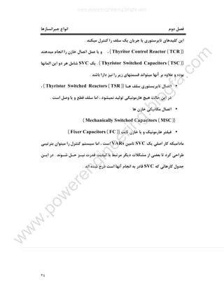 ٣٤
‫ﺟﺒﺮاﻧﺴﺎزﻫﺎ‬ ‫اﻧﻮاع‬ ‫دوم‬ ‫ﻓﺼﻞ‬
‫اﯾﻦ‬‫ﻣﯿﮑﻨﺪ‬ ‫ﮐﻨﺘﺮل‬ ‫را‬ ‫ﺳﻠﻒ‬ ‫ﯾﮏ‬ ‫ﺟﺮﯾﺎن‬ ‫ﯾﺎ‬ ‫ﺗﺎﯾﺮﺳﺘﻮري‬ ‫ﮐﻠﯿﺪﻫﺎي‬.
))TCR(Thyritor Control Reactor(‫ﻣﯿﺪﻫﻨﺪ‬ ‫اﻧﺠﺎم‬ ‫را‬ ‫ﺧﺎزن‬ ‫اﺗﺼﺎل‬ ‫ﻋﻤﻞ‬ ‫ﯾﺎ‬ ‫و‬ ،
))TSC(Thyristor Switched Capacitors. (‫ﯾﮏ‬SVC‫اﻟﻤﺎﻧﻬﺎ‬ ‫اﯾﻦ‬ ‫دو‬ ‫ﻫﺮ‬ ‫ﺷﺎﻣﻞ‬
‫دارا‬ ‫ﻧﯿﺰ‬ ‫را‬ ‫زﯾﺮ‬ ‫ﻗﺴﻤﺘﻬﺎي‬ ‫ﻣﯿﺘﻮاﻧﺪ‬ ‫آﻧﻬﺎ‬ ‫ﺑﺮ‬ ‫ﻋﻼوه‬ ‫و‬ ‫ﺑﻮده‬‫ﺑﺎﺷﺪ‬.
•‫ﻫـﺎ‬ ‫ﺳﻠﻒ‬ ‫ﺗﺎﯾﺮﯾﺴﺘﻮري‬ ‫اﺗﺼﺎل‬))TSR(Thyristor Switched Reactors(،
‫اﺳﺖ‬ ‫وﺻﻞ‬ ‫ﯾﺎ‬ ‫و‬ ‫ﻗﻄﻊ‬ ‫ﺳﻠﻒ‬ ‫اﻣﺎ‬ ، ‫ﻧﻤﯿﺸﻮد‬ ‫ﺗﻮﻟﯿﺪ‬ ‫ﻫﺎرﻣﻮﻧﯿﮑﯽ‬ ‫ﻫﯿﭻ‬ ‫ﺣﺎﻟﺖ‬ ‫اﯾﻦ‬ ‫در‬.
•‫ﻫﺎ‬ ‫ﺧﺎزن‬ ‫ﻣﮑﺎﻧﯿﮑﯽ‬ ‫اﺗﺼﺎل‬
))MSC(Mechanically Switched Capacitors(
•‫ﺛﺎﺑﺖ‬ ‫ﺧﺎزن‬ ‫ﯾﺎ‬ ‫و‬ ‫ﻫﺎرﻣﻮﻧﯿﮏ‬ ‫ﻓﯿﻠﺘﺮ‬))FC(Fixer Capacitors(
‫ﯾﮏ‬ ‫اﺻﻠﯽ‬ ‫ﮐﺎر‬ ‫ﻣﺎداﻣﯿﮑﻪ‬SVC‫ﺗﺎﻣﯿﻦ‬VARs‫ﺑﺘﺮﺗﯿﺒﯽ‬ ‫ﻣﯿﺘﻮان‬ ‫را‬ ‫ﮐﻨﺘﺮل‬ ‫ﺳﯿﺴﺘﻢ‬ ‫اﻣﺎ‬ ، ‫اﺳﺖ‬
‫ﺷـﻮﻧﺪ‬ ‫ﺣـﻞ‬ ‫ﻧﯿـﺰ‬ ‫ﻗﺪرت‬ ‫ﮐﯿﻔﯿﺖ‬ ‫ﺑﺎ‬ ‫ﻣﺮﺗﺒﻂ‬ ‫دﯾﮕﺮ‬ ‫ﻣﺸﮑﻼت‬ ‫از‬ ‫ﺑﻌﻀﯽ‬ ‫ﺗﺎ‬ ‫ﮐﺮد‬ ‫ﻃﺮاﺣﯽ‬.‫اﯾـﻦ‬ ‫در‬
‫ﮐﻪ‬ ‫ﮐﺎرﻫﺎﺋﯽ‬ ‫ﺟﺪول‬SVC‫درج‬ ‫اﺳﺖ‬ ‫آﻧﻬﺎ‬ ‫اﻧﺠﺎم‬ ‫ﺑﻪ‬ ‫ﻗﺎدر‬‫اﻧﺪ‬ ‫ﺷﺪه‬.
www.powerengineering.blogfa.com
w
w
w
.pow
erengineering.blogfa.com
 