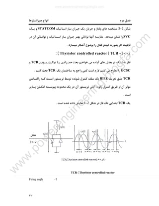 ٣٧
‫دوم‬ ‫ﻓﺼﻞ‬‫ﺟﺒﺮاﻧﺴﺎزﻫﺎ‬ ‫اﻧﻮاع‬
‫ﺷﮑﻞ‬2-3‫اﺳﺘﺎﺗﯿﮏ‬ ‫ﺳﺎز‬ ‫ﺟﺒﺮان‬ ‫ﯾﮏ‬ ‫ﺟﺮﯾﺎن‬ ‫و‬ ‫وﻟﺘﺎژ‬ ‫ﻫﺎي‬ ‫ﻣﺸﺨﺼﻪ‬STATCOM‫ﯾـﮏ‬ ‫و‬
SVC‫ﻣﯿﺪﻫﺪ‬ ‫ﻧﺸﺎن‬ ‫را‬.‫ﺟﺒﺮان‬ ‫ﺑﻬﺘﺮ‬ ‫ﺗﻮاﻧﺎﺋﯽ‬ ‫آﻧﻬﺎ‬ ‫ﻣﻘﺎﯾﺴﻪ‬‫در‬ ‫آن‬ ‫ﺗﻮاﻧـﺎﺋﯽ‬ ‫و‬ ‫اﺳـﺘﺎﺗﯿﮏ‬ ‫ﺳﺎز‬
‫ﻗﺎﺑﻠﯿﺖ‬‫ﻣﯿﺴﺎزد‬ ‫آﺷﮑﺎر‬ ‫ﺑﻮﺿﻮح‬ ‫را‬ ‫ﻓﻌﺎل‬ ‫ﻓﯿﻠﺘﺮ‬ ‫ﺑﺼﻮرت‬ ‫ﮐﺎر‬.
2-1-3-TCR)Thyristor controlled reactor: (
‫ﺑـﻮدن‬ ‫دوﮔـﺎن‬ ‫ﯾـﺎ‬ ‫ﻫﻤـﺰادي‬ ‫ﺑﺤﺚ‬ ‫ﺧﻮاﻫﯿﻢ‬ ‫ﻣﯽ‬ ‫آﯾﻨﺪه‬ ‫ﻫﺎي‬ ‫ﺑﺨﺶ‬ ‫در‬ ‫اﯾﻨﮑﻪ‬ ‫ﺑﻪ‬ ‫ﻧﻈﺮ‬TCR‫و‬
GCSC‫ﯾﮏ‬ ‫ﺳﺎﺧﺘﻤﺎن‬ ‫ﺑﻪ‬ ‫راﺟﻊ‬ ‫ﮐﻤﯽ‬ ‫اﺳﺖ‬ ‫ﻻزم‬ ‫ﮐﻨﯿﻢ‬ ‫ﻣﯽ‬ ‫ﻣﻄﺮح‬ ‫را‬TCR‫ﮐﻨﯿﻢ‬ ‫ﺑﺤﺚ‬.
TCR‫ﺗﻌﺮﯾﻒ‬ ‫ﻃﺒﻖ‬IEEE‫ﺳﻠ‬ ‫ﯾﮏ‬‫راﮐﺘـﺎﻧﺲ‬ ‫ﮐـﻪ‬ ‫اﺳـﺖ‬ ‫ﺗﺮﯾﺴﺘﻮر‬ ‫ﺗﻮﺳﻂ‬ ‫ﺷﻮﻧﺪه‬ ‫ﮐﻨﺘﺮل‬ ‫ﻒ‬
‫ﭘـﺬﯾﺮ‬ ‫اﻣﮑـﺎن‬ ‫ﭘﯿﻮﺳـﺘﻪ‬ ‫ﻣﺤﺪوده‬ ‫ﯾﮏ‬ ‫در‬ ‫آن‬ ‫ﺗﺮﯾﺴﺘﻮر‬ ‫آﺗﺶ‬ ‫زاوﯾﻪ‬ ‫ﮐﻨﺘﺮل‬ ‫ﻃﺮﯾﻖ‬ ‫از‬ ‫آن‬ ‫ﻣﻮﺛﺮ‬
‫اﺳﺖ‬.
‫ﯾﮏ‬TCR‫ﺷﮑﻞ‬ ‫در‬ ‫ﻓﺎز‬ ‫ﺗﮏ‬ ‫اﺑﺘﺪاﯾﯽ‬2-4‫اﺳﺖ‬ ‫ﺷﺪه‬ ‫داده‬ ‫ﻧﻤﺎﯾﺶ‬.
‫ﺷﮑﻞ‬
2-4) :
Thyristor controlled reactor(TCR
1-Firing angle
www.powerengineering.blogfa.com
w
w
w
.pow
erengineering.blogfa.com
 
