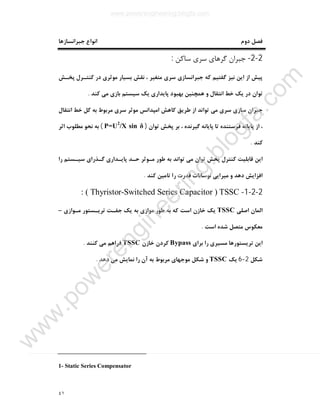 ٤١
‫دوم‬ ‫ﻓﺼﻞ‬‫ﺟﺒﺮاﻧﺴﺎزﻫﺎ‬ ‫اﻧﻮاع‬
2-2-‫ﺳﺎﮐﻦ‬ ‫ﺳﺮي‬ ‫ﮔﺮﻫﺎي‬ ‫ﺟﺒﺮان‬:
‫ﭘﺨـﺶ‬ ‫ﮐﻨﺘـﺮل‬ ‫در‬ ‫ﻣﻮﺛﺮي‬ ‫ﺑﺴﯿﺎر‬ ‫ﻧﻘﺶ‬ ، ‫ﻣﺘﻐﯿﺮ‬ ‫ﺳﺮي‬ ‫ﺟﺒﺮاﻧﺴﺎزي‬ ‫ﮐﻪ‬ ‫ﮔﻔﺘﯿﻢ‬ ‫ﻧﯿﺰ‬ ‫اﯾﻦ‬ ‫از‬ ‫ﭘﯿﺶ‬
‫ﺗﻮان‬‫ﭘﺎﯾﺪار‬ ‫ﺑﻬﺒﻮد‬ ‫ﻫﻤﭽﻨﯿﻦ‬ ‫و‬ ‫اﻧﺘﻘﺎل‬ ‫ﺧﻂ‬ ‫ﯾﮏ‬ ‫در‬‫ﮐﻨﺪ‬ ‫ﻣﯽ‬ ‫ﺑﺎزي‬ ‫ﺳﯿﺴﺘﻢ‬ ‫ﯾﮏ‬ ‫ي‬.
‫اﻧﺘﻘﺎل‬ ‫ﺧﻂ‬ ‫ﮐﻞ‬ ‫ﺑﻪ‬ ‫ﻣﺮﺑﻮط‬ ‫ﺳﺮي‬ ‫ﻣﻮﺛﺮ‬ ‫اﻣﭙﺪاﻧﺲ‬ ‫ﮐﺎﻫﺶ‬ ‫ﻃﺮﯾﻖ‬ ‫از‬ ‫ﺗﻮاﻧﺪ‬ ‫ﻣﯽ‬ ‫ﺳﺮي‬ ‫ﺳﺎزي‬ ‫ﺟﺒﺮان‬
‫ﺗﻮان‬ ‫ﭘﺨﺶ‬ ‫ﺑﺮ‬ ، ‫ﮔﯿﺮﻧﺪه‬ ‫ﭘﺎﯾﺎﻧﻪ‬ ‫ﺗﺎ‬ ‫ﻓﺮﺳﺘﻨﺪه‬ ‫ﭘﺎﯾﺎﻧﻪ‬ ‫از‬ ،)P=U2
/X sin δ(‫اﺛﺮ‬ ‫ﻣﻄﻠﻮب‬ ‫ﻧﺤﻮ‬ ‫ﺑﻪ‬
‫ﮐﻨﺪ‬.
‫ﮔـﺬرا‬ ‫ﭘﺎﯾـﺪاري‬ ‫ﺣـﺪ‬ ‫ﻣـﻮﺛﺮ‬ ‫ﻃﻮر‬ ‫ﺑﻪ‬ ‫ﺗﻮاﻧﺪ‬ ‫ﻣﯽ‬ ‫ﺗﻮان‬ ‫ﭘﺨﺶ‬ ‫ﮐﻨﺘﺮل‬ ‫ﻗﺎﺑﻠﯿﺖ‬ ‫اﯾﻦ‬‫را‬ ‫ﺳﯿـﺴﺘﻢ‬ ‫ي‬
‫ﮐﻨﺪ‬ ‫ﺗﺎﻣﯿﻦ‬ ‫را‬ ‫ﻗﺪرت‬ ‫ﻧﻮﺳﺎﻧﺎت‬ ‫ﻣﯿﺮاﯾﯽ‬ ‫و‬ ‫دﻫﺪ‬ ‫اﻓﺰاﯾﺶ‬.
2-2-1-TSSC)Thyristor-Switched Series Capacitor: (
‫اﺻﻠﯽ‬ ‫اﻟﻤﺎن‬TSSC‫ﻣـﻮازي‬ ‫ﺗﺮﯾـﺴﺘﻮر‬ ‫ﺟﻔـﺖ‬ ‫ﯾﮏ‬ ‫ﺑﻪ‬ ‫ﻣﻮازي‬ ‫ﻃﻮر‬ ‫ﺑﻪ‬ ‫ﮐﻪ‬ ‫اﺳﺖ‬ ‫ﺧﺎزن‬ ‫ﯾﮏ‬–
‫اﺳﺖ‬ ‫ﺷﺪه‬ ‫ﻣﺘﺼﻞ‬ ‫ﻣﻌﮑﻮس‬.
‫ﺑﺮاي‬ ‫را‬ ‫ﻣﺴﯿﺮي‬ ‫ﺗﺮﯾﺴﺘﻮرﻫﺎ‬ ‫اﯾﻦ‬Bypass‫ﺧﺎزن‬ ‫ﮐﺮدن‬TSSC‫ﮐﻨﻨﺪ‬ ‫ﻣﯽ‬ ‫ﻓﺮاﻫﻢ‬.
‫ﺷﮑﻞ‬2-6‫ﯾﮏ‬TSSC‫دﻫﺪ‬ ‫ﻣﯽ‬ ‫ﻧﻤﺎﯾﺶ‬ ‫را‬ ‫آن‬ ‫ﺑﻪ‬ ‫ﻣﺮﺑﻮط‬ ‫ﻣﻮﺟﻬﺎي‬ ‫ﺷﮑﻞ‬ ‫و‬.
1- Static Series Compensator
www.powerengineering.blogfa.com
w
w
w
.pow
erengineering.blogfa.com
 