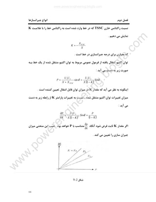 ٤٤
‫ﺟﺒﺮاﻧﺴﺎزﻫﺎ‬ ‫اﻧﻮاع‬ ‫دوم‬ ‫ﻓﺼﻞ‬
‫ﺧﺎزن‬ ‫راﮐﺘﺎﻧﺲ‬ ‫ﻧﺴﺒﺖ‬TSSC‫ﻋﻼﻣـﺖ‬ ‫ﺑﺎ‬ ‫را‬ ‫ﺧﻂ‬ ‫راﮐﺘﺎﻧﺲ‬ ‫ﺑﻪ‬ ‫اﺳﺖ‬ ‫ﺷﺪه‬ ‫وارد‬ ‫ﺧﻂ‬ ‫در‬ ‫ﮐﻪ‬K
‫دﻫ‬ ‫ﻣﯽ‬ ‫ﻧﻤﺎﯾﺶ‬‫ﯿﻢ‬.
X
X
K TCSC
−=
‫اﺳﺖ‬ ‫ﺧﻂ‬ ‫در‬ ‫ﺟﺒﺮاﻧﺴﺎزي‬ ‫درﺟﻪ‬ ‫ﺑﺮاي‬ ‫ﻣﻌﯿﺎري‬ ‫ﮐﻪ‬.
‫ﺑـﻪ‬ ‫ﺧﻂ‬ ‫ﯾﮏ‬ ‫از‬ ‫ﺷﺪه‬ ‫ﻣﻨﺘﻘﻞ‬ ‫اﮐﺘﯿﻮ‬ ‫ﺗﻮان‬ ‫ﺑﻪ‬ ‫ﻣﺮﺑﻮط‬ ‫ﻋﻤﻮﻣﯽ‬ ‫ﻓﺮﻣﻮل‬ ‫از‬ ‫ﯾﺎﻓﺘﻪ‬ ‫اﻧﺘﻘﺎل‬ ‫اﮐﺘﯿﻮ‬ ‫ﺗﻮان‬
‫آﯾﺪ‬ ‫ﻣﯽ‬ ‫دﺳﺖ‬ ‫ﺑﻪ‬ ‫زﯾﺮ‬ ‫ﺻﻮرت‬:
( )
δδ Sin
KX
UU
XX
UU
P
TCSC −
=
+
=
1.
sin 2121
‫ﻣﻘﺪار‬ ‫ﮐﻪ‬ ‫آﯾﺪ‬ ‫ﻣﯽ‬ ‫ﻧﻈﺮ‬ ‫ﺑﻪ‬ ‫اﯾﻨﮕﻮﻧﻪ‬K‫ﻗﺎﺑﻞ‬ ‫ﺗﻮان‬ ‫ﻣﯿﺰان‬ ‫در‬‫اﺳﺖ‬ ‫ﮐﻨﻨﺪه‬ ‫ﺗﻌﯿﯿﻦ‬ ‫اﻧﺘﻘﺎل‬.
‫ﭘﺎراﻣﺘﺮ‬ ‫ﺗﻐﯿﯿﺮات‬ ‫ﺑﻪ‬ ‫ﻧﺴﺒﺖ‬ ، ‫ﺷﺪه‬ ‫ﻣﻨﺘﻘﻞ‬ ‫اﮐﺘﯿﻮ‬ ‫ﺗﻮان‬ ‫ﺗﻐﯿﯿﺮات‬ ‫ﻣﯿﺰان‬K‫دﺳﺖ‬ ‫ﺑﻪ‬ ‫زﯾﺮ‬ ‫راﺑﻄﻪ‬ ‫از‬
‫آﯾﺪ‬ ‫ﻣﯽ‬:
( ) ( )K
P
Sin
KX
UU
K
P
−
=
−
=
∂
∂
11.
2
21
δ
‫ﻣﻘﺪار‬ ‫اﮔﺮ‬K‫آﻧﮕﺎه‬ ‫ﺷﻮد‬ ‫ﻓﺮض‬ ‫ﺛﺎﺑﺖ‬
k
p
∂
∂
‫ﺑﺎ‬ ‫ﻣﺘﻨﺎﺳﺐ‬P‫ﺑﻮد‬ ‫ﺧﻮاﻫﺪ‬.‫ﻣﯿﺰان‬ ‫ﻣﻨﺤﻨﯽ‬ ‫اﯾﻦ‬ ‫ﺷﯿﺐ‬
‫ﺗ‬ ‫را‬ ‫ﺳﺎزي‬ ‫ﺟﺒﺮان‬‫ﮐﻨﺪ‬ ‫ﻣﯽ‬ ‫ﻌﯿﯿﻦ‬.
‫ﺷﮑﻞ‬2-9
www.powerengineering.blogfa.com
w
w
w
.pow
erengineering.blogfa.com
 