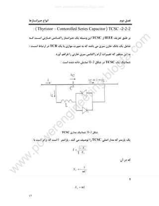 ٤٦
‫دوم‬ ‫ﻓﺼﻞ‬‫ﺟﺒﺮاﻧﺴﺎزﻫﺎ‬ ‫اﻧﻮاع‬
2-2-2-TCSC)Thyristor – Contorolled Series Capacitor: (
‫ﺗﻌﺮﯾﻒ‬ ‫ﻃﺒﻖ‬ ‫ﺑﺮ‬IEEE‫از‬TCSC‫ﮐـﻪ‬ ‫اﺳـﺖ‬ ‫ﺧـﺎزﻧﯽ‬ ‫راﮐﺘـﺎﻧﺲ‬ ‫ﺟﺒﺮاﻧﺴﺎز‬ ‫ﯾﮏ‬ ‫وﺳﯿﻠﻪ‬ ‫اﯾﻦ‬
‫ﯾﮏ‬ ‫ﺑﺎ‬ ‫ﻣﻮازي‬ ‫ﺻﻮرت‬ ‫ﺑﻪ‬ ‫ﮐﻪ‬ ‫ﺑﺎﺷﺪ‬ ‫ﻣﯽ‬ ‫ﺳﺮي‬ ‫ﺧﺎزن‬ ‫ﺑﺎﻧﮏ‬ ‫ﯾﮏ‬ ‫ﺷﺎﻣﻞ‬TCR‫؛‬ ‫اﺳـﺖ‬ ‫ارﺗﺒﺎط‬ ‫در‬
‫راﮐﺘ‬ ‫آرام‬ ‫ﺗﻐﯿﯿﺮات‬ ‫ﮐﻪ‬ ‫ﻣﻨﻈﻮر‬ ‫اﯾﻦ‬ ‫ﺑﻪ‬‫آورد‬ ‫ﻓﺮاﻫﻢ‬ ‫را‬ ‫ﺧﺎزﻧﯽ‬ ‫ﺳﺮي‬ ‫ﺎﻧﺲ‬.
‫ﯾﮏ‬ ‫ﺷﻤﺎﺗﯿﮏ‬TCSC‫ﺷﮑﻞ‬ ‫در‬2-10‫اﺳﺖ‬ ‫ﺷﺪه‬ ‫داده‬ ‫ﻧﻤﺎﯾﺶ‬:
‫ﺷﮑﻞ‬2-10:‫ﻣﺪاري‬ ‫ﺷﻤﺎﺗﯿﮏ‬TCSC
‫اﺻﻠﯽ‬ ‫ﻣﺪار‬ ‫ﮐﻪ‬ ‫ﭘﺎرﻣﺘﺮ‬ ‫ﯾﮏ‬TCSC‫ﭘﺎراﻣﺘﺮ‬ ، ‫ﮐﻨﺪ‬ ‫ﻣﯽ‬ ‫ﺗﻮﺻﯿﻒ‬ ‫را‬λ‫ﺑﺎ‬ ‫اﺳﺖ‬ ‫ﺑﺮاﺑﺮ‬ ‫ﮐﻪ‬ ‫اﺳﺖ‬:
L
C
X
X−
=λ
‫آن‬ ‫در‬ ‫ﮐﻪ‬
C
XC
ω
1
−=
‫و‬
LXL ω=
www.powerengineering.blogfa.com
w
w
w
.pow
erengineering.blogfa.com
 