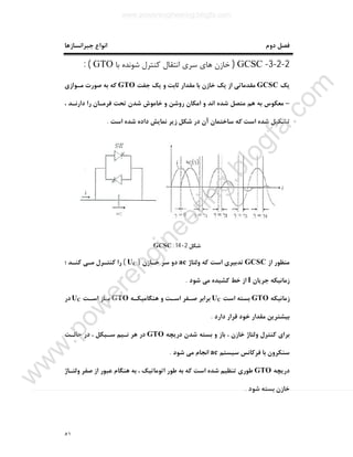 ٥١
‫ﺟﺒﺮاﻧﺴﺎزﻫﺎ‬ ‫اﻧﻮاع‬ ‫دوم‬ ‫ﻓﺼﻞ‬
2-2-3-GCSC)‫اﻧﺘﻘﺎل‬ ‫ﺳﺮي‬ ‫ﻫﺎي‬ ‫ﺧﺎزن‬‫ﺑﺎ‬ ‫ﺷﻮﻧﺪه‬ ‫ﮐﻨﺘﺮل‬GTO: (
‫ﯾﮏ‬GCSC‫ﺟﻔﺖ‬ ‫ﯾﮏ‬ ‫و‬ ‫ﺛﺎﺑﺖ‬ ‫ﻣﻘﺪار‬ ‫ﺑﺎ‬ ‫ﺧﺎزن‬ ‫ﯾﮏ‬ ‫از‬ ‫ﻣﻘﺪﻣﺎﺗﯽ‬GTO‫ﻣـﻮازي‬ ‫ﺻﻮرت‬ ‫ﺑﻪ‬ ‫ﮐﻪ‬
–، ‫دارﻧـﺪ‬ ‫را‬ ‫ﻓﺮﻣـﺎن‬ ‫ﺗﺤﺖ‬ ‫ﺷﺪن‬ ‫ﺧﺎﻣﻮش‬ ‫و‬ ‫روﺷﻦ‬ ‫اﻣﮑﺎن‬ ‫و‬ ‫اﻧﺪ‬ ‫ﺷﺪه‬ ‫ﻣﺘﺼﻞ‬ ‫ﻫﻢ‬ ‫ﺑﻪ‬ ‫ﻣﻌﮑﻮس‬
‫اﺳﺖ‬ ‫ﺷﺪه‬ ‫داده‬ ‫ﻧﻤﺎﯾﺶ‬ ‫زﯾﺮ‬ ‫ﺷﮑﻞ‬ ‫در‬ ‫آن‬ ‫ﺳﺎﺧﺘﻤﺎن‬ ‫ﮐﻪ‬ ‫اﺳﺖ‬ ‫ﺷﺪه‬ ‫ﺗﺸﮑﯿﻞ‬.
‫ﺷﮑﻞ‬2-14:GCSC
‫از‬ ‫ﻣﻨﻈﻮر‬GCSC‫وﻟﺘﺎژ‬ ‫ﮐﻪ‬ ‫اﺳﺖ‬ ‫ﺗﺪﺑﯿﺮي‬ac‫ﺧـﺎزن‬ ‫ﺳﺮ‬ ‫دو‬)UC(‫؛‬ ‫ﮐﻨـﺪ‬ ‫ﻣـﯽ‬ ‫ﮐﻨﺘـﺮل‬ ‫را‬
‫ﺟﺮﯾﺎن‬ ‫زﻣﺎﻧﯿﮑﻪ‬I‫ﺷﻮد‬ ‫ﻣﯽ‬ ‫ﮐﺸﯿﺪه‬ ‫ﺧﻂ‬ ‫از‬.
‫زﻣﺎﻧﯿﮑﻪ‬GTO‫اﺳﺖ‬ ‫ﺑﺴﺘﻪ‬UC‫ﻫﻨﮕﺎﻣﯿﮑـﻪ‬ ‫و‬ ‫اﺳـﺖ‬ ‫ﺻـﻔﺮ‬ ‫ﺑﺮاﺑﺮ‬GTO‫اﺳـﺖ‬ ‫ﺑـﺎز‬UC‫در‬
‫دارد‬ ‫ﻗﺮار‬ ‫ﺧﻮد‬ ‫ﻣﻘﺪار‬ ‫ﺑﯿﺸﺘﺮﯾﻦ‬.
‫درﯾﭽﻪ‬ ‫ﺷﺪن‬ ‫ﺑﺴﺘﻪ‬ ‫و‬ ‫ﺑﺎز‬ ، ‫ﺧﺎزن‬ ‫وﻟﺘﺎژ‬ ‫ﮐﻨﺘﺮل‬ ‫ﺑﺮاي‬GTO‫ﻧـ‬ ‫ﻫﺮ‬ ‫در‬‫ﺣﺎﻟـﺖ‬ ‫در‬ ، ‫ﺳـﯿﮑﻞ‬ ‫ﯿﻢ‬
‫ﺳﯿﺴﺘﻢ‬ ‫ﻓﺮﮐﺎﻧﺲ‬ ‫ﺑﺎ‬ ‫ﺳﻨﮑﺮون‬ac‫ﺷﻮد‬ ‫ﻣﯽ‬ ‫اﻧﺠﺎم‬.
‫درﯾﭽﻪ‬GTO‫وﻟﺘـﺎژ‬ ‫ﺻﻔﺮ‬ ‫از‬ ‫ﻋﺒﻮر‬ ‫ﻫﻨﮕﺎم‬ ‫ﺑﻪ‬ ، ‫اﺗﻮﻣﺎﺗﯿﮏ‬ ‫ﻃﻮر‬ ‫ﺑﻪ‬ ‫ﮐﻪ‬ ‫اﺳﺖ‬ ‫ﺷﺪه‬ ‫ﺗﻨﻈﯿﻢ‬ ‫ﻃﻮري‬
‫ﺷﻮد‬ ‫ﺑﺴﺘﻪ‬ ‫ﺧﺎزن‬.
www.powerengineering.blogfa.com
w
w
w
.pow
erengineering.blogfa.com
 