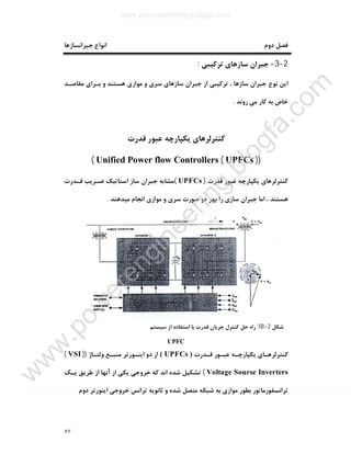 ٥٧
‫ﺟﺒﺮاﻧﺴﺎزﻫﺎ‬ ‫اﻧﻮاع‬ ‫دوم‬ ‫ﻓﺼﻞ‬
2-3-‫ﺗﺮﮐﯿﺒﯽ‬ ‫ﺳﺎزﻫﺎي‬ ‫ﺟﺒﺮان‬:
‫ﻫﺴﺘﻨﺪ‬ ‫ﻣﻮازي‬ ‫و‬ ‫ﺳﺮي‬ ‫ﺳﺎزﻫﺎي‬ ‫ﺟﺒﺮان‬ ‫از‬ ‫ﺗﺮﮐﯿﺒﯽ‬ ، ‫ﺳﺎزﻫﺎ‬ ‫ﺟﺒﺮان‬ ‫ﻧﻮع‬ ‫اﯾﻦ‬‫ﻣﻘﺎﺻـﺪ‬ ‫ﺑـﺮاي‬ ‫و‬
‫روﻧﺪ‬ ‫ﻣﯽ‬ ‫ﮐﺎر‬ ‫ﺑﻪ‬ ‫ﺧﺎص‬.
‫ﻗﺪرت‬ ‫ﻋﺒﻮر‬ ‫ﯾﮑﭙﺎرﭼﻪ‬ ‫ﮐﻨﺘﺮﻟﺮﻫﺎي‬
))UPFCs(Unified Power flow Controllers(
‫ﻗﺪرت‬ ‫ﻋﺒﻮر‬ ‫ﯾﮑﭙﺎرﭼﻪ‬ ‫ﮐﻨﺘﺮﻟﺮﻫﺎي‬)UPFCs(‫ﻗـﺪرت‬ ‫ﺿـﺮﯾﺐ‬ ‫اﺳﺘﺎﺗﯿﮏ‬ ‫ﺳﺎز‬ ‫ﺟﺒﺮان‬ ‫ﻣﺸﺎﺑﻪ‬
‫ﻣﯿﺪﻫﻨﺪ‬ ‫اﻧﺠﺎم‬ ‫ﻣﻮازي‬ ‫و‬ ‫ﺳﺮي‬ ‫ﺻﻮرت‬ ‫دو‬ ‫ﺑﻬﺮ‬ ‫را‬ ‫ﺳﺎزي‬ ‫ﺟﺒﺮان‬ ‫اﻣﺎ‬ ، ‫ﻫﺴﺘﻨﺪ‬.
‫ﺷﮑﻞ‬2-18:‫ﺳﯿﺴﺘﻢ‬ ‫از‬ ‫اﺳﺘﻔﺎده‬ ‫ﺑﺎ‬ ‫ﻗﺪرت‬ ‫ﺟﺮﯾﺎن‬ ‫ﮐﻨﺘﺮل‬ ‫ﺣﻞ‬ ‫راه‬
UPFC
‫ﻗـﺪرت‬ ‫ﻋﺒـﻮر‬ ‫ﯾﮑﭙﺎرﭼـﻪ‬ ‫ﮐﻨﺘﺮﻟﺮﻫـﺎي‬)UPFCs(‫اﯾﻨـﻮرﺗﺮ‬ ‫دو‬ ‫از‬‫وﻟﺘـﺎژ‬ ‫ﻣﻨﺒـﻊ‬))VSI(
Voltage Sourse Inverters(‫ﯾـﮏ‬ ‫ﻃﺮﯾﻖ‬ ‫از‬ ‫آﻧﻬﺎ‬ ‫از‬ ‫ﯾﮑﯽ‬ ‫ﺧﺮوﺟﯽ‬ ‫ﮐﻪ‬ ‫اﻧﺪ‬ ‫ﺷﺪه‬ ‫ﺗﺸﮑﯿﻞ‬
‫ﺧﺮ‬ ‫ﺗﺮاﻧﺲ‬ ‫ﺛﺎﻧﻮﯾﻪ‬ ‫و‬ ‫ﺷﺪه‬ ‫ﻣﺘﺼﻞ‬ ‫ﺷﺒﮑﻪ‬ ‫ﺑﻪ‬ ‫ﻣﻮازي‬ ‫ﺑﻄﻮر‬ ‫ﺗﺮاﻧﺴﻔﻮرﻣﺎﺗﻮر‬‫دوم‬ ‫اﯾﻨﻮرﺗﺮ‬ ‫وﺟﯽ‬
www.powerengineering.blogfa.com
w
w
w
.pow
erengineering.blogfa.com
 