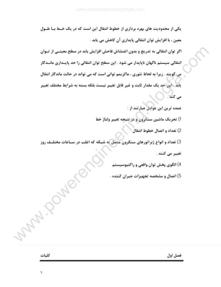 ٦
‫ﺧﻄﻮ‬ ‫از‬ ‫ﺑﺮداري‬ ‫ﺑﻬﺮه‬ ‫ﻫﺎي‬ ‫ﻣﺤﺪودﯾﺖ‬ ‫از‬ ‫ﯾﮑﯽ‬‫ﻃـﻮل‬ ‫ﺑـﺎ‬ ‫ﺧـﻂ‬ ‫ﯾﮏ‬ ‫در‬ ‫ﮐﻪ‬ ‫اﺳﺖ‬ ‫اﯾﻦ‬ ‫اﻧﺘﻘﺎل‬ ‫ط‬
‫ﯾﺎﺑﺪ‬ ‫ﻣﯽ‬ ‫ﮐﺎﻫﺶ‬ ‫آن‬ ‫ﭘﺎﯾﺪاري‬ ‫اﻧﺘﻘﺎﻟﯽ‬ ‫ﺗﻮان‬ ‫اﻓﺰاﯾﺶ‬ ‫ﺑﺎ‬ ، ‫ﻣﻌﯿﻦ‬.
‫ﺗـﻮان‬ ‫از‬ ‫ﻣﻌﯿﻨـﯽ‬ ‫ﺳﻄﺢ‬ ‫در‬ ‫ﯾﺎﺑﺪ‬ ‫اﻓﺰاﯾﺶ‬ ‫ﻓﺎﺣﺶ‬ ‫اﻏﺘﺸﺎش‬ ‫ﺑﺪون‬ ‫و‬ ‫ﺗﺪرﯾﺞ‬ ‫ﺑﻪ‬ ‫اﻧﺘﻘﺎﻟﯽ‬ ‫ﺗﻮان‬ ‫اﮔﺮ‬
‫ﺷﻮد‬ ‫ﻣﯽ‬ ‫ﻧﺎﭘﺎﯾﺪار‬ ‫ﻧﺎﮔﻬﺎن‬ ‫ﺳﯿﺴﺘﻢ‬ ‫اﻧﺘﻘﺎﻟﯽ‬.‫ﻣﺎﻧـﺪﮔﺎر‬ ‫ﭘﺎﯾـﺪاري‬ ‫ﺣﺪ‬ ‫را‬ ‫اﻧﺘﻘﺎﻟﯽ‬ ‫ﺗﻮان‬ ‫ﺳﻄﺢ‬ ‫اﯾﻦ‬
‫ﻣﯽ‬‫ﮔﻮﯾﻨﺪ‬.‫اﻧﺘﻘﺎل‬ ‫ﻣﺎﻧﺪﮔﺎر‬ ‫ﺣﺎﻟﺖ‬ ‫در‬ ‫ﺗﻮاﻧﺪ‬ ‫ﻣﯽ‬ ‫ﮐﻪ‬ ‫اﺳﺖ‬ ‫ﺗﻮاﻧﯽ‬ ‫ﻣﺎﮐﺰﯾﻤﻢ‬ ، ‫ﺗﺌﻮري‬ ‫ﻟﺤﺎظ‬ ‫ﺑﻪ‬ ‫زﯾﺮا‬
‫ﯾﺎﺑﺪ‬.‫ﺗﻐﯿﯿﺮ‬ ‫ﻣﺨﺘﻠﻒ‬ ‫ﺷﺮاﯾﻂ‬ ‫ﺑﻪ‬ ‫ﺑﺴﺘﻪ‬ ‫ﺑﻠﮑﻪ‬ ‫ﻧﯿﺴﺖ‬ ‫ﺗﻐﯿﯿﺮ‬ ‫ﻗﺎﺑﻞ‬ ‫ﻏﯿﺮ‬ ‫و‬ ‫ﺛﺎﺑﺖ‬ ‫ﻣﻘﺪار‬ ‫ﯾﮏ‬ ‫ﺣﺪ‬ ‫اﯾﻦ‬
‫ﮐﻨﺪ‬ ‫ﻣﯽ‬.
‫از‬ ‫ﻋﺒﺎرﺗﻨﺪ‬ ‫ﻋﻮاﻣﻞ‬ ‫اﯾﻦ‬ ‫ﺗﺮﯾﻦ‬ ‫ﻋﻤﺪه‬:
1(‫ﺧﻂ‬ ‫وﻟﺘﺎژ‬ ‫ﺗﻐﯿﯿﺮ‬ ‫ﻧﺘﯿﺠﻪ‬ ‫در‬ ‫و‬ ‫ﺳﻨﮑﺮون‬ ‫ﻣﺎﺷﯿﻦ‬ ‫ﺗﺤﺮﯾﮏ‬
2(‫اﻧﺘﻘﺎل‬ ‫ﺧﻄﻮط‬ ‫اﺗﺼﺎل‬ ‫و‬ ‫ﺗﻌﺪاد‬
3(‫روز‬ ‫ﻣﺨﺘﻠـﻒ‬ ‫ﺳـﺎﻋﺎت‬ ‫در‬ ‫اﻏﻠﺐ‬ ‫ﮐﻪ‬ ‫ﺷﺒﮑﻪ‬ ‫ﺑﻪ‬ ‫ﻣﺘﺼﻞ‬ ‫ﺳﻨﮑﺮون‬ ‫ژﻧﺮاﺗﻮرﻫﺎي‬ ‫اﻧﻮاع‬ ‫و‬ ‫ﺗﻌﺪاد‬
‫ﮐﻨﻨﺪ‬ ‫ﻣﯽ‬ ‫ﺗﻐﯿﯿﺮ‬.
4(‫راﮐﺘﯿﻮﺳﯿﺴﺘﻢ‬ ‫و‬ ‫واﻗﻌﯽ‬ ‫ﺗﻮان‬ ‫ﭘﺨﺶ‬ ‫اﻟﮕﻮي‬
5(‫ﮐﻨﻨﺪه‬ ‫ﺟﺒﺮان‬ ‫ﺗﺠﻬﯿﺰات‬ ‫ﻣﺸﺨﺼﻪ‬ ‫و‬ ‫اﺗﺼﺎل‬.
‫اول‬ ‫ﻓﺼﻞ‬‫ﮐﻠﯿﺎت‬
www.powerengineering.blogfa.com
w
w
w
.pow
erengineering.blogfa.com
 