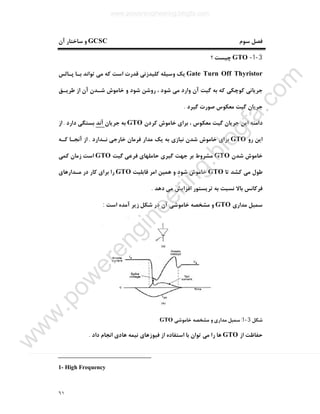 ٦١
‫ﺳﻮم‬ ‫ﻓﺼﻞ‬GCSC‫آن‬ ‫ﺳﺎﺧﺘﺎر‬ ‫و‬
3-1-GTO‫؟‬ ‫ﭼﯿﺴﺖ‬
Gate Turn Off Thyristor‫ﭘـﺎﻟﺲ‬ ‫ﺑـﺎ‬ ‫ﺗﻮاﻧﺪ‬ ‫ﻣﯽ‬ ‫ﮐﻪ‬ ‫اﺳﺖ‬ ‫ﻗﺪرت‬ ‫ﮐﻠﯿﺪزﻧﯽ‬ ‫وﺳﯿﻠﻪ‬ ‫ﯾﮏ‬
‫ﻃﺮﯾـﻖ‬ ‫از‬ ‫آن‬ ‫ﺷـﺪن‬ ‫ﺧﺎﻣﻮش‬ ‫و‬ ‫ﺷﻮد‬ ‫روﺷﻦ‬ ، ‫ﺷﻮد‬ ‫ﻣﯽ‬ ‫وارد‬ ‫آن‬ ‫ﮔﯿﺖ‬ ‫ﺑﻪ‬ ‫ﮐﻪ‬ ‫ﮐﻮﭼﮑﯽ‬ ‫ﺟﺮﯾﺎﻧﯽ‬
‫ﮔﯿﺮد‬ ‫ﺻﻮرت‬ ‫ﻣﻌﮑﻮس‬ ‫ﮔﯿﺖ‬ ‫ﺟﺮﯾﺎن‬.
‫اﯾ‬ ‫داﻣﻨﻪ‬‫ﮐﺮدن‬ ‫ﺧﺎﻣﻮش‬ ‫ﺑﺮاي‬ ، ‫ﻣﻌﮑﻮس‬ ‫ﮔﯿﺖ‬ ‫ﺟﺮﯾﺎن‬ ‫ﻦ‬GTO‫ﺟﺮﯾﺎن‬ ‫ﺑﻪ‬‫آﻧﺪ‬‫دارد‬ ‫ﺑﺴﺘﮕﯽ‬.‫از‬
‫رو‬ ‫اﯾﻦ‬GTO‫ﻧـﺪارد‬ ‫ﺧﺎرﺟﯽ‬ ‫ﻓﺮﻣﺎن‬ ‫ﻣﺪار‬ ‫ﯾﮏ‬ ‫ﺑﻪ‬ ‫ﻧﯿﺎزي‬ ‫ﺷﺪن‬ ‫ﺧﺎﻣﻮش‬ ‫ﺑﺮاي‬.‫ﮐـﻪ‬ ‫آﻧﺠـﺎ‬ ‫از‬
‫ﺷﺪن‬ ‫ﺧﺎﻣﻮش‬GTO‫ﮔﯿﺖ‬ ‫ﻓﺮﻋﯽ‬ ‫ﺣﺎﻣﻠﻬﺎي‬ ‫ﮔﯿﺮي‬ ‫ﺟﻬﺖ‬ ‫ﺑﺮ‬ ‫ﻣﺸﺮوط‬GTO‫ﮐﻤﯽ‬ ‫زﻣﺎن‬ ‫اﺳﺖ‬
‫ﺗﺎ‬ ‫ﮐﺸﺪ‬ ‫ﻣﯽ‬ ‫ﻃﻮل‬GTO‫ﻗﺎﺑﻠﯿﺖ‬ ‫اﻣﺮ‬ ‫ﻫﻤﯿﻦ‬ ‫و‬ ‫ﺷﻮد‬ ‫ﺧﺎﻣﻮش‬GTO‫ﻣـﺪارﻫﺎي‬ ‫در‬ ‫ﮐﺎر‬ ‫ﺑﺮاي‬ ‫را‬
‫دﻫﺪ‬ ‫ﻣﯽ‬ ‫اﻓﺰاﯾﺶ‬ ‫ﺗﺮﯾﺴﺘﻮر‬ ‫ﺑﻪ‬ ‫ﻧﺴﺒﺖ‬ ‫ﺑﺎﻻ‬ ‫ﻓﺮﮐﺎﻧﺲ‬.
‫ﻣﺪاري‬ ‫ﺳﻤﺒﻞ‬GTO‫اﺳﺖ‬ ‫آﻣﺪه‬ ‫زﯾﺮ‬ ‫ﺷﮑﻞ‬ ‫در‬ ‫آن‬ ‫ﺧﺎﻣﻮﺷﯽ‬ ‫ﻣﺸﺨﺼﻪ‬ ‫و‬:
‫ﺷﮑﻞ‬3-1:‫ﺧﺎﻣﻮﺷﯽ‬ ‫ﻣﺸﺨﺼﻪ‬ ‫و‬ ‫ﻣﺪاري‬ ‫ﺳﻤﺒﻞ‬GTO
‫از‬ ‫ﺣﻔﺎﻇﺖ‬GTO‫داد‬ ‫اﻧﺠﺎم‬ ‫ﻫﺎدي‬ ‫ﻧﯿﻤﻪ‬ ‫ﻓﯿﻮزﻫﺎي‬ ‫از‬ ‫اﺳﺘﻔﺎده‬ ‫ﺑﺎ‬ ‫ﺗﻮان‬ ‫ﻣﯽ‬ ‫را‬ ‫ﻫﺎ‬.
1- High Frequency
www.powerengineering.blogfa.com
w
w
w
.pow
erengineering.blogfa.com
 