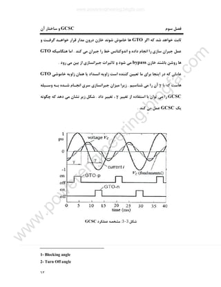 ٦٣
‫ﺳﻮم‬ ‫ﻓﺼﻞ‬GCSC‫آن‬ ‫ﺳﺎﺧﺘﺎر‬ ‫و‬
‫اﮔﺮ‬ ‫ﮐﻪ‬ ‫ﺷﺪ‬ ‫ﺧﻮاﻫﺪ‬ ‫ﺛﺎﺑﺖ‬GTO‫و‬ ‫ﮔﺮﻓـﺖ‬ ‫ﺧﻮاﻫـﺪ‬ ‫ﻗﺮار‬ ‫ﻣﺪار‬ ‫درون‬ ‫ﺧﺎزن‬ ‫ﺷﻮﻧﺪ‬ ‫ﺧﺎﻣﻮش‬ ‫ﻫﺎ‬
‫ﮐﻨﺪ‬ ‫ﻣﯽ‬ ‫ﺟﺒﺮان‬ ‫را‬ ‫ﺧﻂ‬ ‫اﻧﺪوﮐﺘﺎﻧﺲ‬ ‫و‬ ‫داده‬ ‫اﻧﺠﺎم‬ ‫را‬ ‫ﺳﺎزي‬ ‫ﺟﺒﺮان‬ ‫ﻋﻤﻞ‬.‫ﻫﻨﮕﺎﻣﯿﮑﻪ‬ ‫اﻣﺎ‬GTO
‫ﺧﺎزن‬ ‫ﺑﺎﺷﻨﺪ‬ ‫روﺷﻦ‬ ‫ﻫﺎ‬bypass‫رود‬ ‫ﻣﯽ‬ ‫ﺑﯿﻦ‬ ‫از‬ ‫ﺟﺒﺮاﻧﺴﺎزي‬ ‫ﺗﺎﺛﯿﺮات‬ ‫و‬ ‫ﺷﻮد‬ ‫ﻣﯽ‬.
‫د‬ ‫ﮐﻪ‬ ‫ﻋﺎﻣﻠﯽ‬‫ﺧﺎﻣﻮﺷﯽ‬ ‫زاوﯾﻪ‬ ‫ﻫﻤﺎن‬ ‫ﯾﺎ‬ ‫اﻧﺴﺪاد‬ ‫زاوﯾﻪ‬ ‫اﺳﺖ‬ ‫ﮐﻨﻨﺪه‬ ‫ﺗﻌﯿﯿﻦ‬ ‫ﻣﺎ‬ ‫ﺑﺮاي‬ ‫اﯾﻨﺠﺎ‬ ‫ر‬GTO
‫ﺑﺎ‬ ‫ﮐﻪ‬ ‫ﻫﺎﺳﺖ‬γ‫ﺷﻨﺎﺳﯿﻢ‬ ‫ﻣﯽ‬ ‫را‬ ‫آن‬.‫وﺳـﯿﻠﻪ‬ ‫ﺑـﻪ‬ ‫ﺷـﺪه‬ ‫اﻧﺠـﺎم‬ ‫ﺳﺮي‬ ‫ﺟﺒﺮاﻧﺴﺎزي‬ ‫ﻣﯿﺰان‬ ‫زﯾﺮا‬
GCSC‫ﺗﻐﯿﯿﺮ‬ ‫از‬ ‫اﺳﺘﻔﺎده‬ ‫ﺑﺎ‬ ‫ﺗﻮان‬ ‫ﻣﯽ‬ ‫را‬γ‫داد‬ ‫ﺗﻐﯿﯿﺮ‬ ،.‫ﭼﮕﻮﻧﻪ‬ ‫ﮐﻪ‬ ‫دﻫﺪ‬ ‫ﻣﯽ‬ ‫ﻧﺸﺎن‬ ‫زﯾﺮ‬ ‫ﺷﮑﻞ‬
‫ﯾﮏ‬GCSC‫ﮐﻨﺪ‬ ‫ﻣﯽ‬ ‫ﻋﻤﻞ‬.
‫ﺷﮑﻞ‬3-3:‫ﻋﻤﻠﮑﺮد‬ ‫ﻣﺸﺨﺼﻪ‬GCSC
1- Blocking angle
2- Turn Off angle
www.powerengineering.blogfa.com
w
w
w
.pow
erengineering.blogfa.com
 