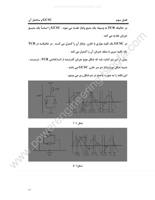٧١
‫ﺳﻮم‬ ‫ﻓﺼﻞ‬GCSC‫آن‬ ‫ﺳﺎﺧﺘﺎر‬ ‫و‬
‫ﺣﺎﻟﯿﮑﻪ‬ ‫در‬TCR، ‫ﺷﻮد‬ ‫ﻣﯽ‬ ‫ﺗﻐﺬﯾﻪ‬ ‫وﻟﺘﺎژ‬ ‫ﻣﻨﺒﻊ‬ ‫ﯾﮏ‬ ‫وﺳﯿﻠﻪ‬ ‫ﺑﻪ‬GCSC‫ﻣﻨﺒـﻊ‬ ‫ﯾﮏ‬ ً‫ﺎ‬‫اﺳﺎﺳ‬ ‫را‬
‫ﮐﻨﺪ‬ ‫ﻣﯽ‬ ‫ﺗﻐﺬﯾﻪ‬ ‫ﺟﺮﯾﺎن‬.
‫در‬GCSC‫ﮐﻨـﺪ‬ ‫ﻣﯽ‬ ‫ﮐﻨﺘﺮل‬ ‫را‬ ‫آن‬ ‫وﻟﺘﺎژ‬ ، ‫ﺧﺎزن‬ ‫ﺑﺎ‬ ‫ﻣﻮازي‬ ‫ﮐﻠﯿﺪ‬ ‫ﯾﮏ‬.‫در‬ ‫ﺣﺎﻟﯿﮑـﻪ‬ ‫در‬TCR
‫ﯾﮏ‬‫ﮐﻨﺪ‬ ‫ﻣﯽ‬ ‫ﮐﻨﺘﺮل‬ ‫را‬ ‫آن‬ ‫ﺟﺮﯾﺎن‬ ‫ﺳﻠﻒ‬ ‫ﺑﺎ‬ ‫ﺳﺮي‬ ‫ﮐﻠﯿﺪ‬.
‫اﻧـﺪﮐﺘﺎﻧﺲ‬ ‫از‬ ‫ﮔﺬرﻧـﺪه‬ ‫ﺟﺮﯾﺎن‬ ‫ﻣﻮج‬ ‫ﺷﮑﻞ‬ ‫ﮐﻪ‬ ‫ﺷﺪ‬ ‫اﺷﺎره‬ ‫ﻧﯿﺰ‬ ‫اﯾﻦ‬ ‫از‬ ‫ﭘﯿﺶ‬TCR، ‫درﺳـﺖ‬ ،
‫ﺧﺎزن‬ ‫ﺳﺮ‬ ‫دو‬ ‫وﻟﺘﺎژ‬ ‫ﻣﻮج‬ ‫ﺷﮑﻞ‬ ‫ﺷﺒﯿﻪ‬GCSC‫ﺑﺎﺷﺪ‬ ‫ﻣﯽ‬.
‫ﺑﯿﻨﯿﻢ‬ ‫ﻣﯽ‬ ‫زﯾﺮ‬ ‫ﺷﮑﻞ‬ ‫دو‬ ‫در‬ ‫واﺿﺢ‬ ‫ﺻﻮرت‬ ‫ﺑﻪ‬ ‫را‬ ‫ﻧﮑﺘﻪ‬ ‫اﯾﻦ‬:
‫ﺷﮑﻞ‬3-7
‫ﺷﮑﻞ‬3-8
www.powerengineering.blogfa.com
w
w
w
.pow
erengineering.blogfa.com
 