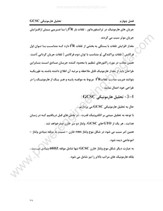٧٨
‫ﭼﻬﺎرم‬ ‫ﻓﺼﻞ‬‫ﻫﺎرﻣﻮﻧﯿﮑﯽ‬ ‫ﺗﺤﻠﯿﻞ‬GCSC
‫ﺑﺎر‬ ‫ﺗﻠﻔﺎت‬ ، ‫ﺗﺮاﻧﺴﻔﻮرﻣﺎﺗﻮر‬ ‫در‬ ‫ﻫﺎرﻣﻮﻧﯿﮏ‬ ‫ﻫﺎي‬ ‫ﺟﺮﯾﺎن‬I2
R‫ازاﻓـﺰاﯾﺶ‬ ‫ﺑـﯿﺶ‬ ‫ﺿـﺮﯾﺒﯽ‬ ‫ﺑـﺎ‬ ‫را‬
‫ﮔﺮدﻧﺪ‬ ‫ﻣﯽ‬ ‫ﺳﺒﺐ‬ ‫ﻣﻮﺛﺮ‬ ‫ﺟﺮﯾﺎن‬.
‫ﺗﻠﻔﺎت‬ ‫از‬ ‫ﺑﺨﺸﯽ‬ ‫ﺑﻪ‬ ‫ﺑﺴﺘﮕﯽ‬ ‫ﺑﺎ‬ ‫ﺗﻠﻔﺎت‬ ‫اﻓﺰاﯾﺶ‬ ‫ﻣﻘﺪار‬I2
R‫اول‬ ‫ﺗـﻮان‬ ‫ﺑـﺎ‬ ‫ﻣﺘﻨﺎﺳـﺐ‬ ‫ﮐـﻪ‬ ‫دارد‬
‫ﻓﺮﮐﺎﻧﺲ‬)‫ﭘﺮاﮐﻨﺪﮔﯽ‬ ‫ﺗﻠﻔﺎت‬(‫و‬‫ﻓﺮﮐﺎﻧﺲ‬ ‫دوم‬ ‫ﺗﻮان‬ ‫ﺑﺎ‬ ‫ﻣﺘﻨﺎﺳﺐ‬)‫ﮔﺮداﺑﯽ‬ ‫ﺟﺮﯾﺎن‬ ‫ﺗﻠﻔﺎت‬(‫اﺳﺖ‬.
‫ﺑﻨـﺎﺑﺮاﯾﻦ‬ ‫اﺳـﺖ‬ ‫ﺻـﺎدق‬ ‫ﺟﺮﯾـﺎن‬ ‫ﮐﻨﻨﺪه‬ ‫ﻣﺤﺪود‬ ‫ﯾﺎ‬ ‫ﺗﻨﻈﯿﻢ‬ ‫راﮐﺘﻮرﻫﺎي‬ ‫ﻣﻮرد‬ ‫در‬ ‫ﻣﻄﻠﺐ‬ ‫ﻫﻤﯿﻦ‬
‫ﻫﺎرﻣﻮﻧﯿﮏ‬ ‫ﻣﻘﺪار‬ ‫از‬ ‫ﺑﺎﯾﺪ‬ ‫ﻃﺮاﺣﺎن‬‫اﻃﻼع‬ ‫آن‬ ‫ﻣﺮﺗﺒﻪ‬ ‫و‬ ‫ﻣﻼﺣﻈﻪ‬ ‫ﻗﺎﺑﻞ‬‫ﻃﻮرﯾﮑـﻪ‬ ‫ﺑﻪ‬ ‫ﺑﺎﺷﻨﺪ‬ ‫داﺷﺘﻪ‬
‫ﺗﻠﻔﺎت‬ ‫ﻣﻨﺎﺳﺐ‬ ‫ﺿﺮﯾﺐ‬ ‫ﺑﺘﻮاﻧﻨﺪ‬I2
R‫ﭘﺎﯾـﻪ‬ ‫ﻣﻮﻟﻔـﻪ‬ ‫ﺑﻪ‬ ‫ﻣﺮﺑﻮط‬‫در‬ ‫را‬ ‫ﻫﺎرﻣﻮﻧﯿـﮏ‬ ‫از‬ ‫ﯾـﮏ‬ ‫ﻫـﺮ‬ ‫و‬
‫ﻧﻤﺎﯾﻨﺪ‬ ‫اﻋﻤﺎل‬ ‫ﺧﻮد‬ ‫ﻃﺮاﺣﯽ‬.
4-3-‫ﻫﺎرﻣﻮﻧﯿﮑﯽ‬ ‫ﺗﺤﻠﯿﻞ‬GCSC:
‫ﻫﺎرﻣﻮﻧﯿﮑﯽ‬ ‫ﺗﺤﻠﯿﻞ‬ ‫ﺑﻪ‬ ‫ﺣﺎل‬GCSC‫ﭘﺮدازﯾﻢ‬ ‫ﻣﯽ‬:
‫ﻗﺪرت‬ ‫اﻟﮑﺘﺮوﻧﯿﮏ‬ ‫ﺑﺮ‬ ‫ﻣﺒﺘﻨﯽ‬ ‫ﺗﺤﻠﯿﻞ‬ ‫ﺑﻪ‬ ‫ﺗﻮﺟﻪ‬ ‫ﺑﺎ‬‫زﻣـﺎن‬ ‫در‬ ‫ﮐـﻪ‬ ‫درﯾﺎﻓﺘﯿﻢ‬ ‫ﻗﺒﻞ‬ ‫ﻫﺎي‬ ‫ﺑﺨﺶ‬ ‫در‬ ،
‫از‬ ‫ﯾﮏ‬ ‫ﻫﺮ‬ ، ‫ﻫﺪاﯾﺖ‬GTO‫ﻫﺎي‬GCSC‫ﺻﻔﺮﺧﻮا‬ ‫ﺧﺎزن‬ ‫ﺳﺮ‬ ‫دو‬ ‫وﻟﺘﺎژ‬ ،‫ﺷﺪ‬ ‫ﻫﺪ‬.
‫وﻟﺘﺎژ‬ ‫ﻣﻮج‬ ‫ﺷﮑﻞ‬ ‫در‬ ‫ﺷﻮد‬ ‫ﻣﯽ‬ ‫ﺳﺒﺐ‬ ‫اﻣﺮ‬ ‫ﻫﻤﯿﻦ‬rms‫ﺧﺎزن‬–‫وﻟﺘﺎژ‬ ‫ﺑﻨﯿﺎدي‬ ‫ﻣﻮﻟﻔﻪ‬ ‫ﺑﻪ‬ ‫ﻧﺴﺒﺖ‬–
‫ﺷﻮد‬ ‫دﯾﺪه‬ ‫اﻋﻮﺟﺎﺟﯽ‬.
‫ﺧﺎزن‬ ‫وﻟﺘﺎژ‬ ‫ﻣﻮج‬ ‫ﺷﮑﻞ‬ ‫دﯾﮕﺮ‬ ‫ﻋﺒﺎرت‬ ‫ﺑﻪ‬GCSC‫ﻣﻮﻟﻔﻪ‬ ‫ﺷﺎﻣﻞ‬ ‫ﺗﻨﻬﺎ‬60HZ، ‫ﻧﯿـﺴﺖ‬ ‫ﺑﻨﯿﺎدي‬
‫ﺷﻮد‬ ‫ﻣﯽ‬ ‫ﺷﺎﻣﻞ‬ ‫ﻧﯿﺰ‬ ‫را‬ ‫ﺑﺎﻻﺗﺮ‬ ‫ﻣﺮاﺗﺐ‬ ‫ﻫﺎي‬ ‫ﻫﺎرﻣﻮﻧﯿﮏ‬ ‫ﺑﻠﮑﻪ‬.
www.powerengineering.blogfa.com
w
w
w
.pow
erengineering.blogfa.com
 
