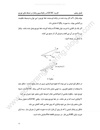 ٨٤
‫ﮐﺎرﺑﺮد‬ ‫ﭘﻨﺠﻢ‬ ‫ﻓﺼﻞ‬GCSC‫رﮔﻮﻻ‬ ‫در‬‫ﺗﻮزﯾﻊ‬ ‫ﻫﺎي‬ ‫ﺷﺒﮑﻪ‬ ‫در‬ ‫وﻟﺘﺎژ‬ ‫ﺳﯿﻮن‬
‫وﻟﺘﺎژ‬ ‫ﻣﻮﻟﺪ‬Vs‫ﻣﻘﺎوﻣﺖ‬ ‫وﺳﯿﻠﻪ‬ ‫ﺑﻪ‬ ‫ﺗﻮان‬ ‫ﻣﯽ‬ ‫را‬ ‫ﺗﻮزﯾﻊ‬ ‫ﺧﻂ‬ ‫ﻓﺮﺳﺘﻨﺪه‬ ‫ﭘﺎﯾﺎﻧﻪ‬ ‫در‬ ‫ﺷﺪه‬ ‫ﺑﺮده‬ ‫ﮐﺎر‬ ‫ﺑﻪ‬
‫ﺻﻮرت‬ ‫ﺑﻪ‬ ، ‫ﻣﻮﻟﺪ‬ ‫راﮐﺘﺎﻧﺲ‬ ‫و‬r+jXL‫داد‬ ‫ﻧﻤﺎﯾﺶ‬.
‫ﺗﻮان‬ ‫ﺿﺮﯾﺐ‬ ‫ﺑﺎ‬ ‫اﻟﻘﺎﯾﯽ‬ ‫ﺑﺎر‬ ‫ﯾﮏ‬ ‫اﮔﺮ‬Cosφ‫وﻟﺘﺎژ‬ ، ‫ﺑﺎﺷﺪ‬ ‫ﺷﺪه‬ ‫وﺻﻞ‬ ‫ﺗﻮزﯾﻊ‬ ‫ﺧﻂ‬ ‫ﮔﯿﺮﻧﺪه‬ ‫ﭘﺎﯾﺎﻧﻪ‬ ‫ﺑﻪ‬
VLoad‫آن‬ ‫ﺳﺮ‬ ‫دو‬‫ﺟﺮﯾﺎن‬ ‫و‬ ‫اﻓﺘﺪ‬ ‫ﻣﯽ‬I‫ﮐﺸﺪ‬ ‫ﻣﯽ‬ ‫ﻣﻨﺒﻊ‬ ‫از‬ ‫را‬.
‫ﮐﻨﯿﺪ‬ ‫ﺗﻮﺟﻪ‬ ‫زﯾﺮ‬ ‫ﺷﮑﻞ‬ ‫ﺑﻪ‬:
‫ﺷﮑﻞ‬5-2
‫دوم‬ ‫ﺷﮑﻞ‬ ، ‫ﻧﺪارد‬ ‫وﺟﻮد‬ ‫ﻣﺪار‬ ‫در‬ ‫ﺳﺮي‬ ‫ﺟﺒﺮاﻧﺴﺎزي‬ ‫ﻫﯿﭻ‬ ‫ﮐﻪ‬ ‫ﺑﻮده‬ ‫اﯾﻦ‬ ‫ﺑﺮ‬ ‫ﻓﺮض‬ ‫اول‬ ‫ﺷﮑﻞ‬ ‫در‬
‫ﯾـﮏ‬ ‫اﮔـﺮ‬ ‫ﮐﻪ‬ ‫اﺳﺖ‬ ‫داده‬ ‫ﻧﺸﺎن‬ ‫ﺧﻮﺑﯽ‬ ‫ﺑﻪ‬ ، ‫ﻓﺎزوري‬ ‫ﺗﺤﻠﯿﻞ‬ ‫از‬ ‫اﺳﺘﻔﺎده‬ ‫ﺑﺎ‬GCSC‫ﺧـﻂ‬ ‫وارد‬
‫اﻧﺪوﮐﺘﺎ‬ ‫از‬ ‫ﺑﺨﺸﯽ‬ ‫ﭼﮕﻮﻧﻪ‬ ، ‫ﺷﻮد‬ ‫ﺗﻮزﯾﻊ‬‫ﮐﻨﺪ‬ ‫ﻣﯽ‬ ‫ﺟﺒﺮان‬ ‫ﺧﻮد‬ ‫ﻣﺘﻐﯿﺮ‬ ‫ﺧﺎزن‬ ‫ﺗﻮﺳﻂ‬ ‫را‬ ‫ﺧﻂ‬ ‫ﻧﺲ‬.
V‫دارد‬ ‫وﺟﻮد‬ ‫ﺗﻮزﯾﻊ‬ ‫ﺧﻂ‬ ‫در‬ ، ‫ﺣﺎﻟﺖ‬ ‫ﻫﺮ‬ ‫در‬ ‫ﮐﻪ‬ ‫اﺳﺖ‬ ‫وﻟﺘﺎژي‬.‫وﻗﺘﯽ‬GCSC‫ﯾـﮏ‬ ‫ﻋﻨﻮان‬ ‫ﺑﻪ‬
‫ﯾﺎﺑﺪ‬ ‫ﻣﯽ‬ ‫ﮐﺎﻫﺶ‬ ‫اﻓﺘﺪ‬ ‫ﻣﯽ‬ ‫ﺧﻂ‬ ‫روي‬ ‫ﮐﻪ‬ ‫وﻟﺘﺎژي‬ ‫ﺷﻮد‬ ‫ﻣﯽ‬ ‫ﻣﺪار‬ ‫وارد‬ ‫ﻣﺘﻐﯿﺮ‬ ‫ﺧﺎزن‬.
‫ﺟﺮﯾﺎ‬ ‫از‬ ‫ﺗﺎﺑﻌﯽ‬ ‫ﺻﻮرت‬ ‫ﺑﻪ‬ ‫دارد‬ ‫ﻗﺮار‬ ‫آن‬ ‫روي‬ ‫ﺑﺎر‬ ‫ﮐﻪ‬ ‫را‬ ‫ﺷﯿﻨﯽ‬ ‫وﻟﺘﺎژ‬ ‫زﯾﺮ‬ ‫ﺷﮑﻞ‬‫ازاي‬ ‫ﺑـﻪ‬ ، ‫ﺑـﺎر‬ ‫ن‬
‫ﺗﻮان‬ ‫ﺿﺮﯾﺐ‬0.85‫ﺳﯿﺴﺘﻢ‬ ‫در‬ ، ‫ﻓﺎز‬ ‫ﭘﺲ‬Per unit‫ﻧﻤﺎﯾﺶ‬‫اﺳﺖ‬ ‫داده‬.
www.powerengineering.blogfa.com
w
w
w
.pow
erengineering.blogfa.com
 