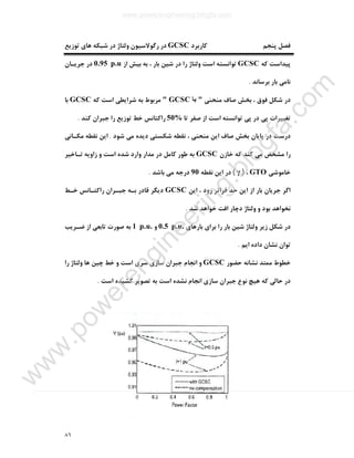 ٨٦
‫ﮐﺎرﺑﺮد‬ ‫ﭘﻨﺠﻢ‬ ‫ﻓﺼﻞ‬GCSC‫ﺗﻮزﯾﻊ‬ ‫ﻫﺎي‬ ‫ﺷﺒﮑﻪ‬ ‫در‬ ‫وﻟﺘﺎژ‬ ‫رﮔﻮﻻﺳﯿﻮن‬ ‫در‬
‫ﮐﻪ‬ ‫ﭘﯿﺪاﺳﺖ‬GCSC‫را‬ ‫وﻟﺘﺎژ‬ ‫اﺳﺖ‬ ‫ﺗﻮاﻧﺴﺘﻪ‬‫از‬ ‫ﺑﯿﺶ‬ ‫ﺑﻪ‬ ، ‫ﺑﺎر‬ ‫ﺷﯿﻦ‬ ‫در‬0.95 p.u‫ﺟﺮﯾـﺎن‬ ‫در‬
‫ﺑﺮﺳﺎﻧﺪ‬ ‫ﺑﺎر‬ ‫ﻧﺎﻣﯽ‬.
‫ﻣﻨﺤﻨﯽ‬ ‫ﺻﺎف‬ ‫ﺑﺨﺶ‬ ، ‫ﻓﻮق‬ ‫ﺷﮑﻞ‬ ‫در‬"‫ﺑﺎ‬GCSC"‫ﮐﻪ‬ ‫اﺳﺖ‬ ‫ﺷﺮاﯾﻄﯽ‬ ‫ﺑﻪ‬ ‫ﻣﺮﺑﻮط‬GCSC‫ﺑﺎ‬
‫ﺗﺎ‬ ‫ﺻﻔﺮ‬ ‫از‬ ‫اﺳﺖ‬ ‫ﺗﻮاﻧﺴﺘﻪ‬ ‫ﭘﯽ‬ ‫در‬ ‫ﭘﯽ‬ ‫ﺗﻐﯿﯿﺮات‬50%‫ﮐﻨﺪ‬ ‫ﺟﺒﺮان‬ ‫را‬ ‫ﺗﻮزﯾﻊ‬ ‫ﺧﻂ‬ ‫راﮐﺘﺎﻧﺲ‬.
‫دﯾﺪه‬ ‫ﺷﮑﺴﺘﯽ‬ ‫ﻧﻘﻄﻪ‬ ، ‫ﻣﻨﺤﻨﯽ‬ ‫اﯾﻦ‬ ‫ﺻﺎف‬ ‫ﺑﺨﺶ‬ ‫ﭘﺎﯾﺎن‬ ‫در‬ ‫درﺳﺖ‬‫ﺷﻮد‬ ‫ﻣﯽ‬.‫ﻣﮑـﺎﻧﯽ‬ ‫ﻧﻘﻄﻪ‬ ‫اﯾﻦ‬
‫ﺧﺎزن‬ ‫ﮐﻪ‬ ‫ﮐﻨﺪ‬ ‫ﻣﯽ‬ ‫ﻣﺸﺨﺺ‬ ‫را‬GCSC‫ﺗـﺎﺧﯿﺮ‬ ‫زاوﯾﻪ‬ ‫و‬ ‫اﺳﺖ‬ ‫ﺷﺪه‬ ‫وارد‬ ‫ﻣﺪار‬ ‫در‬ ‫ﮐﺎﻣﻞ‬ ‫ﻃﻮر‬ ‫ﺑﻪ‬
‫ﺧﺎﻣﻮﺷﯽ‬GTO،)γ(‫ﻧﻘﻄﻪ‬ ‫اﯾﻦ‬ ‫در‬90‫ﺑﺎﺷﺪ‬ ‫ﻣﯽ‬ ‫درﺟﻪ‬.
‫اﯾﻦ‬ ، ‫رود‬ ‫ﻓﺮاﺗﺮ‬ ‫ﺣﺪ‬ ‫اﯾﻦ‬ ‫از‬ ‫ﺑﺎر‬ ‫ﺟﺮﯾﺎن‬ ‫اﮔﺮ‬GCSC‫ﺧـﻂ‬ ‫راﮐﺘـﺎﻧﺲ‬ ‫ﺟﺒـﺮان‬ ‫ﺑـﻪ‬ ‫ﻗﺎدر‬ ‫دﯾﮕﺮ‬
‫ﺧﻮاﻫ‬ ‫اﻓﺖ‬ ‫دﭼﺎر‬ ‫وﻟﺘﺎژ‬ ‫و‬ ‫ﺑﻮد‬ ‫ﻧﺨﻮاﻫﺪ‬‫ﺷﺪ‬ ‫ﺪ‬.
‫ﺑﺎرﻫﺎي‬ ‫ﺑﺮاي‬ ‫را‬ ‫ﺑﺎر‬ ‫ﺷﯿﻦ‬ ‫وﻟﺘﺎژ‬ ‫زﯾﺮ‬ ‫ﺷﮑﻞ‬ ‫در‬0.5 p.u.‫و‬1 p.u.‫ﺿـﺮﯾﺐ‬ ‫از‬ ‫ﺗﺎﺑﻌﯽ‬ ‫ﺻﻮرت‬ ‫ﺑﻪ‬
‫اﯾﻢ‬ ‫داده‬ ‫ﻧﺸﺎن‬ ‫ﺗﻮان‬.
‫ﺣﻀﻮر‬ ‫ﻧﺸﺎﻧﻪ‬ ‫ﻣﻤﺘﺪ‬ ‫ﺧﻄﻮط‬GCSC‫را‬ ‫وﻟﺘﺎژ‬ ‫ﻫﺎ‬ ‫ﭼﯿﻦ‬ ‫ﺧﻂ‬ ‫و‬ ‫اﺳﺖ‬ ‫ﺳﺮي‬ ‫ﺳﺎزي‬ ‫ﺟﺒﺮان‬ ‫اﻧﺠﺎم‬ ‫و‬
‫اﺳﺖ‬ ‫ﮐﺸﯿﺪه‬ ‫ﺗﺼﻮﯾﺮ‬ ‫ﺑﻪ‬ ‫اﺳﺖ‬ ‫ﻧﺸﺪه‬ ‫اﻧﺠﺎم‬ ‫ﺳﺎزي‬ ‫ﺟﺒﺮان‬ ‫ﻧﻮع‬ ‫ﻫﯿﭻ‬ ‫ﮐﻪ‬ ‫ﺣﺎﻟﯽ‬ ‫در‬.
www.powerengineering.blogfa.com
w
w
w
.pow
erengineering.blogfa.com
 