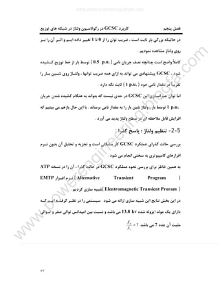 ٨٧
‫ﮐﺎرﺑﺮد‬ ‫ﭘﻨﺠﻢ‬ ‫ﻓﺼﻞ‬GCSC‫ﺗﻮزﯾﻊ‬ ‫ﻫﺎي‬ ‫ﺷﺒﮑﻪ‬ ‫در‬ ‫وﻟﺘﺎژ‬ ‫رﮔﻮﻻﺳﯿﻮن‬ ‫در‬
‫از‬ ‫را‬ ‫ﺗﻮان‬ ‫ﺿﺮﯾﺐ‬ ، ‫اﺳﺖ‬ ‫ﺛﺎﺑﺖ‬ ‫ﺑﺎر‬ ‫ﺑﺰرﮔﯽ‬ ‫ﺣﺎﻟﯿﮑﻪ‬ ‫در‬0‫ﺗﺎ‬1‫ﺑـﺮ‬ ‫را‬ ‫آن‬ ‫اﺛـﺮ‬ ‫و‬ ‫اﯾـﻢ‬ ‫داده‬ ‫ﺗﻐﯿﯿﺮ‬
‫وﻟﺘﺎژ‬ ‫روي‬‫ﻧﻤﻮدﯾﻢ‬ ‫ﻣﺸﺎﻫﺪه‬.
‫ﻧﺎﻣﯽ‬ ‫ﺟﺮﯾﺎن‬ ‫ﻧﺼﻒ‬ ‫ﭼﻨﺎﻧﭽﻪ‬ ‫اﺳﺖ‬ ‫واﺿﺢ‬ ً‫ﻼ‬‫ﮐﺎﻣ‬)0.5 p.u.(‫ﺗﻮﺳ‬‫ﮐـﺸﯿﺪه‬ ‫ﺗﻮزﯾﻊ‬ ‫ﺧﻂ‬ ‫از‬ ‫ﺑﺎر‬ ‫ﻂ‬
، ‫ﺷﻮد‬GCSC‫را‬ ‫ﺑـﺎر‬ ‫ﺷـﯿﻦ‬ ‫روي‬ ‫وﻟﺘـﺎژ‬ ، ‫ﺗﻮاﻧﻬﺎ‬ ‫ﺿﺮﯾﺐ‬ ‫ﻫﻤﻪ‬ ‫ازاي‬ ‫ﺑﻪ‬ ‫ﺗﻮاﻧﺪ‬ ‫ﻣﯽ‬ ‫ﭘﯿﺸﻨﻬﺎدي‬
‫ﺧﻮد‬ ‫ﻧﺎﻣﯽ‬ ‫ﻣﻘﺪار‬ ‫در‬ ً‫ﺎ‬‫ﺗﻘﺮﯾﺒ‬)1 p.u.(‫دارد‬ ‫ﻧﮕﻪ‬ ‫ﺛﺎﺑﺖ‬.
‫اﯾﻦ‬ ‫ﺟﺒﺮاﻧﺴﺎزي‬ ‫ﺗﻮان‬ ‫اﻣﺎ‬GCSC‫ﺟﺮﯾﺎن‬ ‫ﺷﺪن‬ ‫ﮐﺸﯿﺪه‬ ‫ﻫﻨﮕﺎم‬ ‫ﺑﻪ‬ ‫ﺑﺘﻮاﻧﺪ‬ ‫ﮐﻪ‬ ‫ﻧﯿﺴﺖ‬ ‫ﺣﺪي‬ ‫در‬
1 p.u.‫ﺷﯿ‬ ‫وﻟﺘﺎژ‬ ، ‫ﺑﺎر‬ ‫ﺗﻮﺳﻂ‬‫ﺑﺮﺳﺎﻧﺪ‬ ‫ﻧﺎﻣﯽ‬ ‫ﻣﻘﺪار‬ ‫ﺑﻪ‬ ‫را‬ ‫ﺑﺎر‬ ‫ﻦ‬.‫ﮐﻪ‬ ‫ﺑﯿﻨﯿﻢ‬ ‫ﻣﯽ‬ ‫ﺑﺎزﻫﻢ‬ ‫ﺣﺎل‬ ‫اﯾﻦ‬ ‫ﺑﺎ‬
‫آورد‬ ‫ﻣﯽ‬ ‫ﭘﺪﯾﺪ‬ ‫وﻟﺘﺎژ‬ ‫ﺳﻄﺢ‬ ‫در‬ ‫اي‬ ‫ﻣﻼﺣﻈﻪ‬ ‫ﻗﺎﺑﻞ‬ ‫اﻓﺰاﯾﺶ‬.
5-2-‫ﮔﺬرا‬ ‫ﭘﺎﺳﺦ‬ ‫؛‬ ‫وﻟﺘﺎژ‬ ‫ﺗﻨﻈﯿﻢ‬:
‫ﻋﻤﻠﮑﺮد‬ ‫ﮔﺬراي‬ ‫ﺣﺎﻟﺖ‬ ‫ﺑﺮرﺳﯽ‬GCSC‫ﻧـﺮم‬ ‫ﺑﺪون‬ ‫آن‬ ‫ﺗﺤﻠﯿﻞ‬ ‫و‬ ‫ﺗﺠﺰﯾﻪ‬ ‫و‬ ‫اﺳﺖ‬ ‫ﻣﺸﮑﻠﯽ‬ ‫ﮐﺎر‬
‫ﺷﻮد‬ ‫ﻣﯽ‬ ‫اﻧﺠﺎم‬ ‫ﺳﺨﺘﯽ‬ ‫ﺑﻪ‬ ‫ﮐﺎﻣﭙﯿﻮﺗﺮي‬ ‫اﻓﺰارﻫﺎي‬.
‫ﻋﻤﻠﮑﺮد‬ ‫ﻧﺤﻮه‬ ‫ﺑﺮرﺳﯽ‬ ‫ﺑﺮاي‬ ‫ﺧﺎﻃﺮ‬ ‫ﻫﻤﯿﻦ‬ ‫ﺑﻪ‬GCSC‫ﻧﺴﺨﻪ‬ ‫در‬ ‫را‬ ‫آن‬ ، ‫ﮔﺬرا‬ ‫ﺣﺎﻟﺖ‬ ‫در‬ATP
)Alternative Transient Program(‫اﻓـﺰار‬ ‫ﻧـﺮم‬EMTP
)Elentromagnetic Transient Proram(‫ﮐﺮدﯾﻢ‬ ‫ﺳﺎزي‬ ‫ﺷﺒﯿﻪ‬.
‫اراﺋﻪ‬ ‫ﺳﺎزي‬ ‫ﺷﺒﯿﻪ‬ ‫اﯾﻦ‬ ‫ﻧﺘﺎﯾﺞ‬ ‫ﺑﺨﺶ‬ ‫اﯾﻦ‬ ‫در‬‫ﺷﻮد‬ ‫ﻣﯽ‬.‫ﮐـﻪ‬ ‫اﯾـﻢ‬ ‫ﮔﺮﻓﺘـﻪ‬ ‫ﻧﻈـﺮ‬ ‫در‬ ‫را‬ ‫ﺳﯿﺴﺘﻤﯽ‬
‫ﺷﺪه‬ ‫اﯾﺰوﻟﻪ‬ ‫ﻣﻮﻟﺪ‬ ‫ﯾﮏ‬ ‫داراي‬13.8 kv‫ﺗـﻮاﻟﯽ‬ ‫و‬ ‫ﺻﻔﺮ‬ ‫ﺗﻮاﻟﯽ‬ ‫اﻣﭙﺪاﻧﺲ‬ ‫ﺑﯿﻦ‬ ‫ﻧﺴﺒﺖ‬ ‫و‬ ‫ﺑﺎﺷﺪ‬ ‫ﻣﯽ‬
‫ﻋﺪد‬ ‫آن‬ ‫ﻣﺜﺒﺖ‬7‫ﺑﺎﺷﺪ‬ ‫ﻣﯽ‬7
1
0
=
X
X
www.powerengineering.blogfa.com
w
w
w
.pow
erengineering.blogfa.com
 