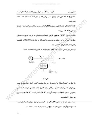 ٨٨
‫ﮐﺎرﺑﺮد‬ ‫ﭘﻨﺠﻢ‬ ‫ﻓﺼﻞ‬GCSC‫ﺗﻮزﯾﻊ‬ ‫ﻫﺎي‬ ‫ﺷﺒﮑﻪ‬ ‫در‬ ‫وﻟﺘﺎژ‬ ‫رﮔﻮﻻﺳﯿﻮن‬ ‫در‬
‫ﺗﻮزﯾﻊ‬ ‫ﺧﻂ‬20km‫ﮐﺎﺑﻞ‬ ‫از‬ ‫ﺧﻂ‬ ‫اﯾﻦ‬ ‫ﮐﺸﯿﺪن‬ ‫ﺑﺮاي‬ ‫و‬ ‫دارد‬ ‫ﻃﻮل‬ACSR‫ﺷﻤﺎره‬4‫اﺳـﺘﻔﺎده‬
‫اﺳﺖ‬ ‫ﺷﺪه‬.
GCSC‫ﺟﺒﺮان‬ ‫ﺗﻮاﻧﺎﯾﯽ‬ ‫ﺷﺪه‬ ‫اﻧﺘﺨﺎب‬50%‫داراﺳﺖ‬ ‫را‬ ‫ﺗﻮزﯾﻊ‬ ‫ﺧﻂ‬ ‫ﺳﺮي‬ ‫راﮐﺘﺎﻧﺲ‬.‫ﻣﻘـﺪار‬
‫ﻧﺎﻣﯽ‬ ‫ﺑﺎر‬1.8 Mw‫ﺑﺎﺷﺪ‬ ‫ﻣﯽ‬.
‫ﮐﻨﺘﺮل‬ ‫ﺳﯿﺴﺘﻢ‬GCSC‫ﻣـﺴﺘﻘﻞ‬ ‫ﺻـﻮرت‬ ‫ﺑـﻪ‬ ‫ﻓﺎز‬ ‫ﻫﺮ‬ ‫ﺑﺮاي‬ ‫ﮐﻪ‬ ‫اﺳﺖ‬ ‫ﺷﺪه‬ ‫ﻃﺮاﺣﯽ‬ ‫ﻧﺤﻮي‬ ‫ﺑﻪ‬
‫ﻋﻤﻞ‬، ‫ﻓﺎز‬ ‫ﯾﮏ‬ ‫در‬ ‫وﻟﺘﺎژ‬ ‫اﻓﺖ‬ ‫ﺑﺮوز‬ ‫ﺻﻮرت‬ ‫در‬ ‫ﺣﺎﻟﺖ‬ ‫اﯾﻦ‬ ‫در‬ ‫ﮐﻪ‬ ‫ﮐﻨﺪ‬ ‫ﻣﯽ‬GCSC‫ﻗﺎﺑﻠﯿـﺖ‬ ‫اﯾﻦ‬
‫ﮐﻨﺪ‬ ‫ﺗﻨﻈﯿﻢ‬ ‫را‬ ‫ﻓﺎز‬ ‫آن‬ ‫وﻟﺘﺎژ‬ ‫ﮐﻪ‬ ‫دارد‬ ‫را‬.
‫ﮐﻨﺘﺮل‬ ‫اﺳﺎس‬ ‫زﯾﺮ‬ ‫ﺷﮑﻞ‬ ‫در‬GCSC‫اﺳﺖ‬ ‫ﺷﺪه‬ ‫ﮐﺸﯿﺪه‬ ‫ﺗﺼﻮﯾﺮ‬ ‫ﺑﻪ‬ ‫وﻟﺘﺎژ‬ ‫ﺗﻨﻈﯿﻢ‬ ‫ﺑﺮ‬.
‫ﺷﮑﻞ‬5-5
‫ﮐﻨﻨﺪه‬ ‫ﻣﻘﺎﯾﺴﻪ‬ ‫ﯾﮏ‬ ‫در‬ ، ‫ﺑﺎر‬ ‫ﺷﯿﻦ‬ ‫ﻣﻮﺛﺮ‬ ‫وﻟﺘﺎژ‬ ‫ﮐﻪ‬ ‫ﮐﻨﯿﺪ‬ ‫ﻣﯽ‬ ‫ﻣﻼﺣﻈﻪ‬‫ﯾﮏ‬ ‫ﺑﺎ‬‫وﻟﺘﺎژ‬‫ﻣﻘﺎﯾـﺴﻪ‬ ‫ﻣﺒﻨﺎ‬
‫ﺗﺎﺧﯿﺮ‬ ‫زاوﯾﻪ‬ ‫ﺗﺎ‬ ‫ﺷﻮد‬ ‫ﻣﯽ‬ ‫داده‬ ‫ﮐﻨﻨﺪه‬ ‫ﮐﻨﺘﺮل‬ ‫ﺑﻪ‬ ‫ﺧﻂ‬ ‫ﺳﯿﮕﻨﺎل‬ ‫ﻋﻨﻮان‬ ‫ﺑﻪ‬ ‫آﻧﻬﺎ‬ ‫ﺗﻔﺎﺿﻞ‬ ‫و‬ ‫ﺷﻮد‬ ‫ﻣﯽ‬
‫ﺑﻪ‬ ‫را‬ ‫آن‬ ، ‫ﻧﻤﻮده‬ ‫ﻣﺤﺎﺳﺒﻪ‬ ‫را‬ ‫ﻣﺘﻨﺎﻇﺮ‬ ‫ﺧﺎﻣﻮﺷﯽ‬GCSC‫ﮐﻨـﺪو‬ ‫اﻋﻤﺎل‬GCSC‫ﺟﺒﺮاﻧـﺴﺎزي‬
‫دﻫﺪ‬ ‫اﻧﺠﺎم‬ ‫را‬ ‫ﻧﯿﺎز‬ ‫ﻣﻮرد‬.
‫ﺣﻀﻮر‬ ‫در‬ ‫ﺑﺎر‬ ‫ﯾﮏ‬ ‫ﺳﺎزي‬ ‫ﺷﺒﯿﻪ‬GCSC‫ﺟﺒﺮان‬ ‫ﻧﻮع‬ ‫ﻫﺮ‬ ‫ﺑﺪون‬ ‫دﯾﮕﺮ‬ ‫ﺑﺎر‬ ‫و‬‫ﺷـﺪه‬ ‫اﻧﺠﺎم‬ ‫ﺳﺎزي‬
‫اﺳﺖ‬ ‫ﺷﺪه‬ ‫ﮔﻨﺠﺎﻧﺪه‬ ‫ﻧﻤﻮدار‬ ‫ﯾﮏ‬ ‫در‬ ‫ﻧﺘﺎﯾﺞ‬ ‫ﻣﻘﺎﯾﺴﻪ‬ ‫ﻣﻨﻈﻮر‬ ‫ﺑﻪ‬ ‫آﻧﻬﺎ‬ ‫ﻧﺘﺎﯾﺞ‬ ‫و‬ ‫اﺳﺖ‬.
www.powerengineering.blogfa.com
w
w
w
.pow
erengineering.blogfa.com
 