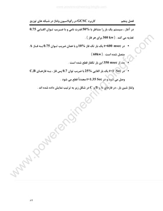 ٨٩
‫ﮐﺎرﺑﺮد‬ ‫ﭘﻨﺠﻢ‬ ‫ﻓﺼﻞ‬GCSC‫ﺗﻮزﯾﻊ‬ ‫ﻫﺎي‬ ‫ﺷﺒﮑﻪ‬ ‫در‬ ‫وﻟﺘﺎژ‬ ‫رﮔﻮﻻﺳﯿﻮن‬ ‫در‬
‫ﺑﺎ‬ ‫ﻣﺘﻨﺎﻇﺮ‬ ‫را‬ ‫ﺑﺎر‬ ‫ﯾﮏ‬ ‫ﺳﯿﺴﺘﻢ‬ ، ‫آﻏﺎز‬ ‫در‬50%‫اﻟﻘـﺎﯾﯽ‬ ‫ﺗـﻮان‬ ‫ﺿـﺮﯾﺐ‬ ‫ﺑﺎ‬ ‫و‬ ‫ﻧﺎﻣﯽ‬ ‫ﻗﺪرت‬0.75
‫ﮐﻨﺪ‬ ‫ﻣﯽ‬ ‫ﺗﻐﺬﯾﻪ‬) .300 kw‫ﻓﺎز‬ ‫ﻫﺮ‬ ‫ﺑﺮاي‬. (
•‫در‬t=600 msec‫ﻓﺎز‬ ‫ﺗﮏ‬ ‫ﺑﺎر‬ ‫ﯾﮏ‬10%‫ﺗـﻮان‬ ‫ﺿﺮﯾﺐ‬ ‫ﻫﻤﺎن‬ ‫ﺑﺎ‬ ‫و‬0.75‫ﻓـﺎز‬ ‫ﺑـﻪ‬A
‫اﺳﺖ‬ ‫ﺷﺪه‬ ‫ﻣﺘﺼﻞ‬) .60kw(
•‫از‬ ‫ﺑﻌﺪ‬350 msec‫اﺳﺖ‬ ‫ﺷﺪه‬ ‫ﻗﻄﻊ‬ ‫ﺗﮑﻔﺎز‬ ‫ﺑﺎر‬ ‫اﯾﻦ‬.
•‫در‬t=1 Sec‫اﻟﻘﺎﯾﯽ‬ ‫ﺑﺎر‬ ‫ﯾﮏ‬25%‫ﺗﻮان‬ ‫ﺿﺮﯾﺐ‬ ‫ﺑﺎ‬0.7‫ﻓﺎزﻫـﺎي‬ ‫ﺑـﻪ‬ ، ‫ﻓﺎز‬ ‫ﭘﺲ‬C,B
‫ﺷﻮد‬ ‫ﻣﯽ‬ ‫وﺻﻞ‬‫در‬ ‫و‬t=1.35 Sec‫ﺷﻮد‬ ‫ﻣﯽ‬ ‫ﻗﻄﻊ‬ ً‫ا‬‫ﻣﺠﺪد‬.
‫ﻓﺎزﻫﺎي‬ ‫در‬ ، ‫ﺑﺎر‬ ‫ﺷﯿﻦ‬ ‫وﻟﺘﺎژ‬A‫و‬B‫و‬C‫اﻧﺪ‬ ‫ﺷﺪه‬ ‫داده‬ ‫ﻧﻤﺎﯾﺶ‬ ‫ﺗﺮﺗﯿﺐ‬ ‫ﺑﻪ‬ ‫زﯾﺮ‬ ‫ﺷﮑﻞ‬ ‫در‬.
www.powerengineering.blogfa.com
w
w
w
.pow
erengineering.blogfa.com
 