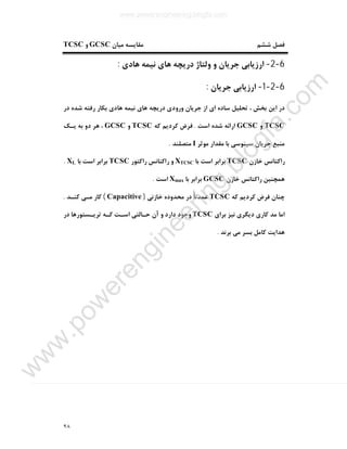 ٩٨
‫ﻣﯿﺎن‬ ‫ﻣﻘﺎﯾﺴﻪ‬ ‫ﺷﺸﻢ‬ ‫ﻓﺼﻞ‬GCSC‫و‬TCSC
6-2-‫ﻫﺎدي‬ ‫ﻧﯿﻤﻪ‬ ‫ﻫﺎي‬ ‫درﯾﭽﻪ‬ ‫وﻟﺘﺎژ‬ ‫و‬ ‫ﺟﺮﯾﺎن‬ ‫ارزﯾﺎﺑﯽ‬:
6-2-1-‫ﺟﺮﯾﺎن‬ ‫ارزﯾﺎﺑﯽ‬:
‫اي‬ ‫ﺳﺎده‬ ‫ﺗﺤﻠﯿﻞ‬ ، ‫ﺑﺨﺶ‬ ‫اﯾﻦ‬ ‫در‬‫در‬ ‫ﺷﺪه‬ ‫رﻓﺘﻪ‬ ‫ﺑﮑﺎر‬ ‫ﻫﺎدي‬ ‫ﻧﯿﻤﻪ‬ ‫ﻫﺎي‬ ‫درﯾﭽﻪ‬ ‫ورودي‬ ‫ﺟﺮﯾﺎن‬ ‫از‬
TCSC‫و‬GCSC‫اﺳﺖ‬ ‫ﺷﺪه‬ ‫اراﺋﻪ‬.‫ﮐﻪ‬ ‫ﮐﺮدﯾﻢ‬ ‫ﻓﺮض‬TCSC‫و‬GCSC‫ﯾـﮏ‬ ‫ﺑﻪ‬ ‫دو‬ ‫ﻫﺮ‬ ،
‫ﻣﻮﺛﺮ‬ ‫ﻣﻘﺪار‬ ‫ﺑﺎ‬ ‫ﺳﯿﻨﻮﺳﯽ‬ ‫ﺟﺮﯾﺎن‬ ‫ﻣﻨﺒﻊ‬I‫ﻣﺘﺼﻠﻨﺪ‬.
‫ﺧﺎزن‬ ‫راﮐﺘﺎﻧﺲ‬TCSC‫ﺑﺎ‬ ‫اﺳﺖ‬ ‫ﺑﺮاﺑﺮ‬XTCSC‫راﮐﺘﻮر‬ ‫راﮐﺘﺎﻧﺲ‬ ‫و‬TCSC‫ﺑﺎ‬ ‫اﺳﺖ‬ ‫ﺑﺮاﺑﺮ‬XL.
‫راﮐﺘﺎﻧﺲ‬ ‫ﻫﻤﭽﻨﯿﻦ‬‫ﺧﺎزن‬GCSC‫ﺑﺎ‬ ‫ﺑﺮاﺑﺮ‬Xmax‫اﺳﺖ‬.
‫ﮐﻪ‬ ‫ﮐﺮدﯾﻢ‬ ‫ﻓﺮض‬ ‫ﭼﻨﺎن‬TCSC‫ﺧﺎزﻧﯽ‬ ‫ﻣﺤﺪوده‬ ‫در‬ ً‫ﺎ‬‫ﻋﻤﺪﺗ‬)Capacitive(‫ﮐﻨـﺪ‬ ‫ﻣـﯽ‬ ‫ﮐﺎر‬.
‫ﺑﺮاي‬ ‫ﻧﯿﺰ‬ ‫دﯾﮕﺮي‬ ‫ﮐﺎري‬ ‫ﻣﺪ‬ ‫اﻣﺎ‬TCSC‫ﮐـﻪ‬ ‫اﺳـﺖ‬ ‫ﺣـﺎﻟﺘﯽ‬ ‫آن‬ ‫و‬ ‫دارد‬ ‫وﺟﻮد‬‫در‬ ‫ﺗﺮﯾـﺴﺘﻮرﻫﺎ‬
‫ﺑﺮﻧﺪ‬ ‫ﻣﯽ‬ ‫ﺑﺴﺮ‬ ‫ﮐﺎﻣﻞ‬ ‫ﻫﺪاﯾﺖ‬.
www.powerengineering.blogfa.com
w
w
w
.pow
erengineering.blogfa.com
 