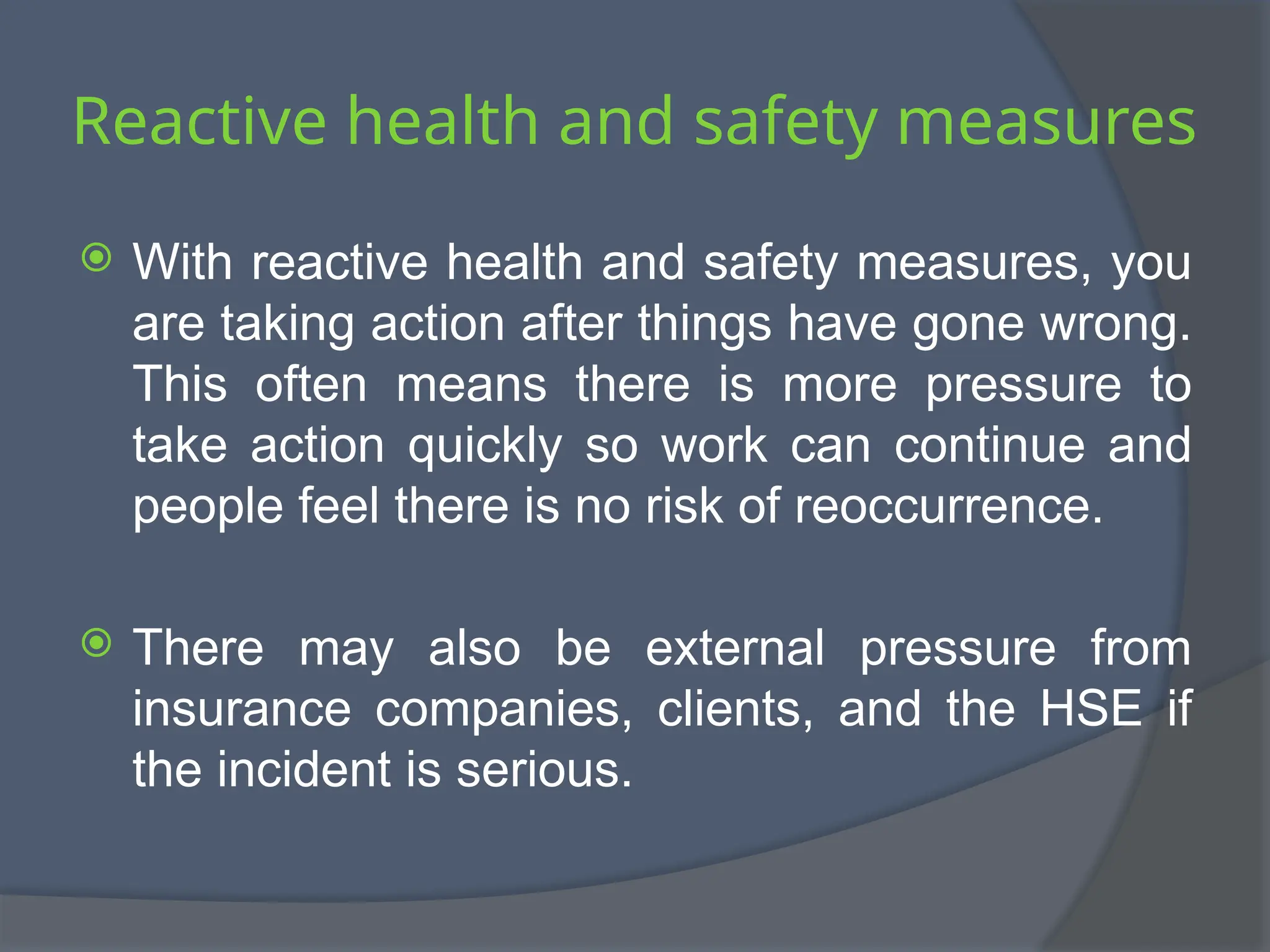 Reactive health and safety measures
 With reactive health and safety measures, you
are taking action after things have gone wrong.
This often means there is more pressure to
take action quickly so work can continue and
people feel there is no risk of reoccurrence.
 There may also be external pressure from
insurance companies, clients, and the HSE if
the incident is serious.
 
