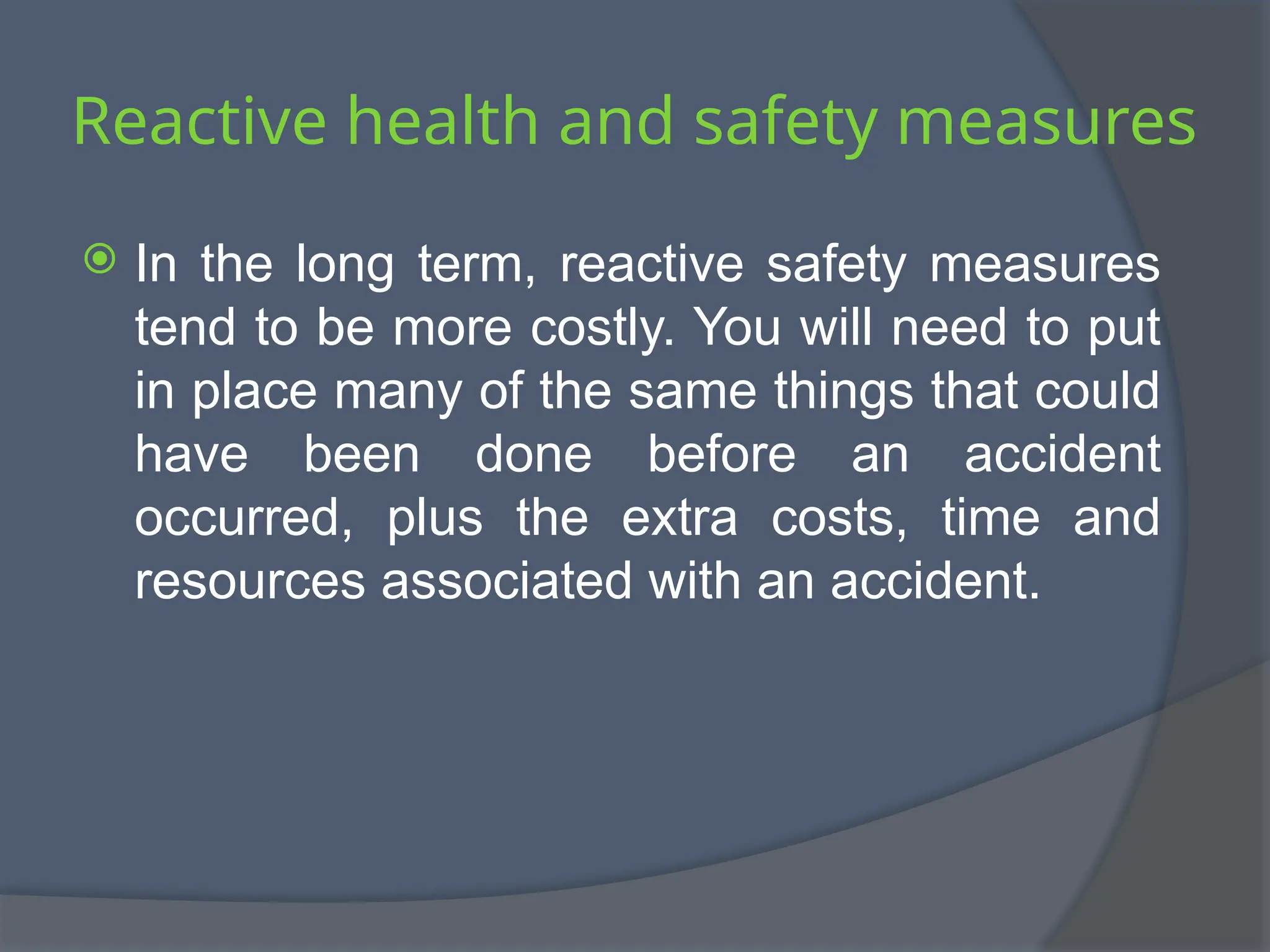 Reactive health and safety measures
 In the long term, reactive safety measures
tend to be more costly. You will need to put
in place many of the same things that could
have been done before an accident
occurred, plus the extra costs, time and
resources associated with an accident.
 